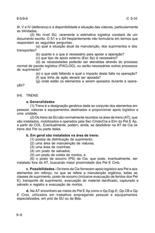 C 5-10 
9-5/9-6 
III, V e IV (defensiva) e a disponibilidade e situação das viaturas, particularmente 
as blindadas. 
9-6 
(2) No nível SU, raramente a estimativa logística constará de um 
documento escrito. O S1 e o S4 freqüentemente irão formulá-la em termos que 
respondam as seguintes perguntas: 
(a) qual a situação atual da manutenção, dos suprimentos e dos 
transportes? 
(b) quanto e o que é necessário para apoiar a operação? 
(c) que tipo de apoio externo (Esc Sp) é necessário? 
(d) as necessidades poderão ser atendidas através do processo 
normal de pacote logístico (PACLOG), ou serão necessários outros processos 
de suprimento? 
(e) o que está faltando e qual o impacto desta falta na operação? 
(f) que linha de ação deverá ser apoiada? 
(g) onde estão os elementos a serem apoiados durante a opera-ção? 
9-6. TRENS 
a. Generalidades 
(1) Trens é a designação genérica dada ao conjunto dos elementos em 
pessoal, viaturas e equipamentos destinados a proporcionar apoio logístico a 
uma unidade. 
(2) Os trens da SU são normalmente reunidos na área de trens (AT), que 
são instalados, mobilizados e operados pela Sec Cmdo/Cia e Elm do Pel E Ap, 
a partir do COL. Eventualmente, podem, ainda, se desdobrar na AT da Cia os 
trens dos Pel ou parte deles. 
b. Em geral são instalados na área de trens: 
(1) postos de distribuição de suprimento; 
(2) uma área de manutenção de viaturas; 
(3) uma área de cozinhas; 
(4) um posto de salvados; 
(5) um posto de coleta de mortos; e 
(6) o posto de socorro (PS) da Cia, que pode, eventualmente, ser 
instalado fora da AT, buscando maior proximidade dos Pel E Cmb. 
c. Possibilidades - Os trens da Cia fornecem apoio logístico aos Pel e aos 
elementos em reforço, no que se refere a manutenção orgânica, todas as 
classes de suprimento, posto de socorro (inclusive evacuação de feridos dos Pel 
E), transporte de suprimento, evacuação do material danificado, capturado e 
salvado e registro e evacuação de mortos. 
d. Na AT encontram-se meios do Pel E Ap como o Gp Eqp E, Gp CB e Gp 
E Cnst, utilizados em trabalhos empregando pessoal e equipamentos 
especializados, em prol da SU ou da Bda. 
 