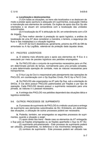 9-6/9-8 
9-7 
C 5-10 
e. Localização e deslocamentos 
(1) Em todas as situações, os trens são localizados e se deslocam de 
modo a prestar apoio oportuno e adequado em suprimentos, evacuação médica 
e manutenção aos elementos de combate. Os órgãos de apoio dos Esc Sp são 
orientados e se situam em consonância com a localização das unidades 
subordinadas. 
(2) A localização da AT é atribuição do S4, em entendimento com o E4 
da brigada. 
(3) Para melhor atender à prestação do apoio logístico, a análise da 
localização de uma AT deve considerar a manobra, o terreno, a segurança (do 
fluxo e das instalações) e a situação logística. 
(4) A AT da Cia E desdobra-se, geralmente, próximo da ATE de OM da 
arma-base ou A Ap Log/Bda, valendo-se da proteção dada áquelas áreas. 
9-7. PACOTES LOGÍSTICOS 
a. O sistema mais eficiente para o apoio aos elementos de 1º Esc é o 
executado por meio de pacotes logísticos aos pelotões empregados. 
b. Os PACLOG são o conjunto de suprimentos necessários para um Pel, 
em determinado período de tempo, normalmente para uma jornada completa, 
e para determinada operação de combate, mais as viaturas necessárias para 
transportá-los. 
c. O Aux Log da Cia é o responsável pelo planejamento das operações de 
PACLOG, em coordenação com o Gp Sup/Sec Cmdo, Pel E Ap e Pel E Cnst. 
d. Os PACLOG são organizados na AT pelo Gp Sup, sob a orientação do 
S4/Cia. A Cia deve possuir PACLOG padronizados por frações e por tipo de 
operação. Cada PACLOG deverá possuir o suprimento necessário para uma 
jornada, as viaturas e o pessoal necessário. 
e. A entrega dos PACLOG nos pelotões dependerá das situações tática e 
logística existentes. 
9-8. OUTROS PROCESSOS DE SUPRIMENTO 
a. O processo de suprimento de PACLOG é o método usual para a entrega 
de suprimento aos elementos subordinados da SU. Entretanto, em determina-das 
situações, a utilização de outros processos poderá ser necessária. 
b. Poderão, também, ser empregados os seguintes processos de supri-mentos, 
quando a situação o exigir: 
(1) apoio direto dos trens - Neste caso os elementos da AT entregarão 
o Sup para as frações empregadas ou as frações apanharão o Sup no AT SU. 
(2) suprimento pré-posicionado - Este processo de suprimento poderá 
ser utilizado, principalmente, na defensiva e nos movimentos retrógrados. 
(3) comboio de suprimento - Este processo poderá ser utilizado nas 
 