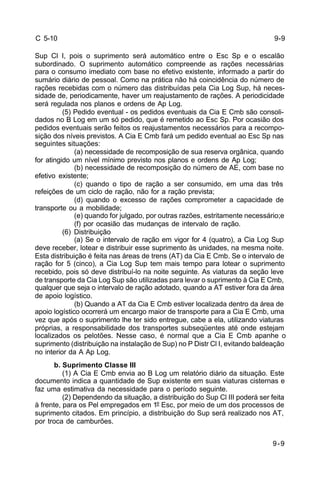 9-9 
9-9 
C 5-10 
Sup Cl I, pois o suprimento será automático entre o Esc Sp e o escalão 
subordinado. O suprimento automático compreende as rações necessárias 
para o consumo imediato com base no efetivo existente, informado a partir do 
sumário diário de pessoal. Como na prática não há coincidência do número de 
rações recebidas com o número das distribuídas pela Cia Log Sup, há neces-sidade 
de, periodicamente, haver um reajustamento de rações. A periodicidade 
será regulada nos planos e ordens de Ap Log. 
(5) Pedido eventual - os pedidos eventuais da Cia E Cmb são consoli-dados 
no B Log em um só pedido, que é remetido ao Esc Sp. Por ocasião dos 
pedidos eventuais serão feitos os reajustamentos necessários para a recompo-sição 
dos níveis previstos. A Cia E Cmb fará um pedido eventual ao Esc Sp nas 
seguintes situações: 
(a) necessidade de recomposição de sua reserva orgânica, quando 
for atingido um nível mínimo previsto nos planos e ordens de Ap Log; 
(b) necessidade de recomposição do número de AE, com base no 
efetivo existente; 
(c) quando o tipo de ração a ser consumido, em uma das três 
refeições de um ciclo de ração, não for a ração prevista; 
(d) quando o excesso de rações comprometer a capacidade de 
transporte ou a mobilidade; 
(e) quando for julgado, por outras razões, estritamente necessário;e 
(f) por ocasião das mudanças de intervalo de ração. 
(6) Distribuição 
(a) Se o intervalo de ração em vigor for 4 (quatro), a Cia Log Sup 
deve receber, lotear e distribuir esse suprimento às unidades, na mesma noite. 
Esta distribuição é feita nas áreas de trens (AT) da Cia E Cmb. Se o intervalo de 
ração for 5 (cinco), a Cia Log Sup tem mais tempo para lotear o suprimento 
recebido, pois só deve distribuí-lo na noite seguinte. As viaturas da seção leve 
de transporte da Cia Log Sup são utilizadas para levar o suprimento à Cia E Cmb, 
qualquer que seja o intervalo de ração adotado, quando a AT estiver fora da área 
de apoio logístico. 
(b) Quando a AT da Cia E Cmb estiver localizada dentro da área de 
apoio logístico ocorrerá um encargo maior de transporte para a Cia E Cmb, uma 
vez que após o suprimento lhe ter sido entregue, cabe a ela, utilizando viaturas 
próprias, a responsabilidade dos transportes subseqüentes até onde estejam 
localizados os pelotões. Nesse caso, é normal que a Cia E Cmb apanhe o 
suprimento (distribuição na instalação de Sup) no P Distr Cl I, evitando baldeação 
no interior da A Ap Log. 
b. Suprimento Classe III 
(1) A Cia E Cmb envia ao B Log um relatório diário da situação. Este 
documento indica a quantidade de Sup existente em suas viaturas cisternas e 
faz uma estimativa da necessidade para o período seguinte. 
(2) Dependendo da situação, a distribuição do Sup Cl III poderá ser feita 
à frente, para os Pel empregados em 1º Esc, por meio de um dos processos de 
suprimento citados. Em princípio, a distribuição do Sup será realizado nos AT, 
por troca de camburões. 
 