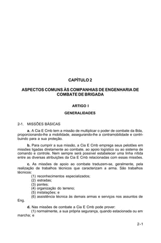 2-1 
C 5-10 
CAPÍTULO 2 
ASPECTOS COMUNS ÀS COMPANHIAS DE ENGENHARIA DE 
COMBATE DE BRIGADA 
ARTIGO I 
GENERALIDADES 
2-1. MISSÕES BÁSICAS 
a. A Cia E Cmb tem a missão de multiplicar o poder de combate da Bda, 
proporcionando-lhe a mobilidade, assegurando-lhe a contramobilidade e contri-buindo 
para a sua proteção. 
b. Para cumprir a sua missão, a Cia E Cmb emprega seus pelotões em 
missões ligadas diretamente ao combate, ao apoio logístico ou ao sistema de 
comando e controle. Nem sempre será possível estabelecer uma linha nítida 
entre as diversas atribuições da Cia E Cmb relacionadas com essas missões. 
c. As missões de apoio ao combate traduzem-se, geralmente, pela 
realização de trabalhos técnicos que caracterizam a arma. São trabalhos 
técnicos: 
(1) reconhecimentos especializados; 
(2) estradas; 
(3) pontes; 
(4) organização do terreno; 
(5) instalações; e 
(6) assistência técnica às demais armas e serviços nos assuntos de 
Eng. 
d. Nas missões de combate a Cia E Cmb pode prover: 
(1) normalmente, a sua própria segurança, quando estacionada ou em 
marcha; e 
 