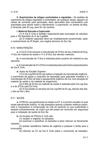 9-9/9-11 
9-11 
C 5-10 
h. Suprimentos de artigos controlados e regulados - Os pedidos de 
suprimento de artigos regulados e controlados, de qualquer classe, seguem os 
canais de comando para aprovação. Após aprovados pelo comandante com 
autoridade para decidir sobre o atendimento, o suprimento, no âmbito da Bda, 
é fornecido pelo B Log, para fim de controle. 
i. Material Salvado e Capturado 
(1) A Cia E Cmb é também responsável pela evacuação de salvados 
para o Pel Salvados do A Ap Log/Bda 
(2) O material capturado deve ser imediatamente encaminhado, após 
o conhecimento da 2ª Seção, aos órgãos técnicos do Esc Sp. 
9-10. MANUTENÇÃO 
a. A Cia E Cmb executa a manutenção de 3º Esc de seu material de Eng, 
1º Esc de material de saúde e 1º e 2º Esc dos demais materiais. 
b. A manutenção de 1º Esc é realizada pelos usuários do material ou seu 
operador. 
c. A manutenção de 2º e 3º Esc é realizada pelos elementos especializados 
da Cia E Cmb. 
d. Apoio do Escalão Superior 
(1) A Cia Log Mnt do B Log realiza a inspeção da manutenção orgânica, 
o suprimento de peças e conjuntos de reparação para aplicação imediata e a 
manutenção de 3º Esc de todo o equipamento orgânico da Cia, com exceção do 
material de saúde e do material de engenharia. 
(2) A Mnt de 2º Esc do material de saúde é realizada pela Cia Log Sau 
e a de 3º Esc pelo Ex Cmp. 
(3) A Cia recebe os serviços da Cia Log Mnt do B Log, através das Sec 
L Mnt do Pel L Mnt. 
9-11. SAÚDE 
a. O PS/Cia, que geralmente se instala na AT, é o primeiro escalão no qual 
existe atendimento médico. Aí são prestados apenas cuidados médicos essen-ciais 
e necessários à conservação da vida do paciente ou que sustentarão o 
baixado suficientemente, de modo que ele possa ser removido em segurança 
para a instalação de saúde do Esc Sp. 
b. As funções do PS/Cia E Cmb são: 
(1) receber e registrar os baixados; 
(2) examinar e classificar os baixados e fazer retornar os fisicamente 
capazes; 
(3) prestar assistência médica de urgência e preparar o ferido para a 
evacuação; 
(4) informar ao S1 da Cia E Cmb sobre o movimento de baixados, 
 