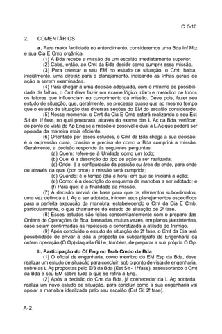 C 5-10 
2. COMENTÁRIOS 
A-2 
a. Para maior facilidade no entendimento, consideremos uma Bda Inf Mtz 
e sua Cia E Cmb orgânica. 
(1) A Bda recebe a missão de um escalão imediatamente superior. 
(2) Cabe, então, ao Cmt da Bda decidir como cumprir essa missão. 
(3) Para orientar o seu EM no estudo de situação, o Cmt, baixa, 
inicialmente, uma diretriz para o planejamento, indicando as linhas gerais de 
ação a serem examinadas. 
(4) Para chegar a uma decisão adequada, com o mínimo de possibili-dade 
de falhas, o Cmt deve fazer um exame lógico, claro e metódico de todos 
os fatores que influenciam no cumprimento da missão. Deve pois, fazer seu 
estudo de situação, que, geralmente, se processa quase que ao mesmo tempo 
que o estudo de situação das diversas seções do EM do escalão considerado. 
(5) Nesse momento, o Cmt da Cia E Cmb estará realizando o seu Est 
Sit de 1ª fase, no qual procurará, através do exame das L Aç da Bda, verificar, 
do ponto de vista do Ap Eng se a missão é possível e qual a L Aç que poderá ser 
apoiada da maneira mais eficiente. 
(6) Orientado por esses estudos, o Cmt da Bda chega a sua decisão: 
é a expressão clara, concisa e precisa de como a Bda cumprirá a missão. 
Geralmente, a decisão responde às seguintes perguntas: 
(a) Quem: refere-se à Unidade como um todo; 
(b) Que: é a descrição do tipo de ação a ser realizada; 
(c) Onde: é a configuração da posição ou área de onde, para onde 
ou através da qual (por onde) a missão será cumprida; 
(d) Quando: é o tempo (dia e hora) em que se iniciará a ação; 
(e) Como: é a descrição do esquema de manobra a ser adotado; e 
(f) Para que: é a finalidade da missão. 
(7) A decisão servirá de base para que os elementos subordinados, 
uma vez definida a L Aç a ser adotada, iniciem seus planejamentos específicos 
para a perfeita execução da manobra, estabelecendo o Cmt da Cia E Cmb, 
particularmente, o que chamamos de estudo de situação de 2ª fase. 
(8) Esses estudos são feitos concomitantemente com o preparo das 
Ordens de Operações da Bda, baseadas, muitas vezes, em planos já existentes, 
caso sejam confirmadas as hipóteses e concretizada a atitude do Inimigo. 
(9) Após concluído o estudo de situação de 2ª fase, o Cmt da Cia terá 
possibilidade de enviar à Bda a proposta do subparágrafo de Engenharia da 
ordem operação (O Op) daquela GU e, também, de preparar a sua própria O Op. 
b. Participação do Of Eng no Trab Cmdo da Bda 
(1) O oficial de engenharia, como membro do EM Esp da Bda, deve 
realizar um estudo de situação para concluir, sob o ponto de vista de engenharia, 
sobre as L Aç propostas pelo E/3 da Bda (Est Sit - 1ª fase), assessorando o Cmt 
da Bda e seu EM sobre tudo o que se refira à Eng. 
(2) Após a decisão do Cmt da Bda, já conhecedor da L Aç adotada, 
realiza um novo estudo de situação, para concluir como a sua engenharia vai 
apoiar a manobra idealizada pelo seu escalão (Est Sit 2ª fase). 
 
