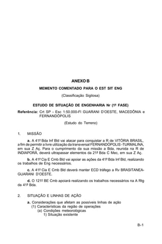 B-1 
C 5-10 
ANEXO B 
MEMENTO COMENTADO PARA O EST SIT ENG 
(Classificação Sigilosa) 
ESTUDO DE SITUAÇÃO DE ENGENHARIA Nr (1ª FASE) 
Referência: Crt SP - Esc 1:50.000-Fl GUARANI D’OESTE, MACEDÔNIA e 
FERNANDÓPOLIS 
(Estudo do Terreno) 
1. MISSÃO 
a. A 41ª Bda Inf Bld vai atacar para conquistar a R de VITÓRIA BRASIL, 
a fim de permitir a livre utilização da transversal FERNANDÓPOLIS -TURMALINA, 
em sua Z Aç. Para o cumprimento da sua missão a Bda, reunida na R de 
INDIAPORÃ, deverá ultrapassar elementos da 21ª Bda C Mec, em sua Z Aç. 
b. A 41ª Cia E Cmb Bld vai apoiar as ações da 41ª Bda Inf Bld, realizando 
os trabalhos de Eng necessários. 
c. A 41ª Cia E Cmb Bld deverá manter ECD tráfego a Rv BRASITANEA-GUARANI 
D’OESTE. 
d. O 121º BE Cmb apoiará realizando os trabalhos necessários na A Rtg 
da 41ª Bda. 
2. SITUAÇÃO E LINHAS DE AÇÃO 
a. Considerações que afetam as possíveis linhas de ação 
(1) Características da região de operações 
(a) Condições meteorológicas 
1) Situação existente 
 