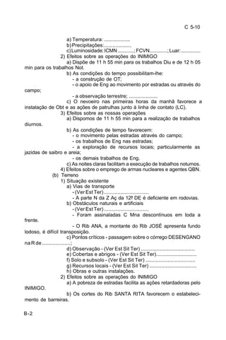 C 5-10 
B-2 
a) Temperatura: .................. 
b) Precipitações:................... 
c) Luminosidade: ICMN ............; FCVN.............; Luar: .............. 
2) Efeitos sobre as operações do INIMIGO 
a) Dispõe de 11 h 55 min para os trabalhos Diu e de 12 h 05 
min para os trabalhos Not. 
b) As condições do tempo possibilitam-lhe: 
- a construção de OT; 
- o apoio de Eng ao movimento por estradas ou através do 
campo; 
- a observação terrestre; .................... 
c) O nevoeiro nas primeiras horas da manhã favorece a 
instalação de Obt e as ações de patrulhas junto à linha de contato (LC). 
3) Efeitos sobre as nossas operações 
a) Dispomos de 11 h 55 min para a realização de trabalhos 
diurnos. 
b) As condições de tempo favorecem: 
- o movimento pelas estradas através do campo; 
- os trabalhos de Eng nas estradas; 
- a exploração de recursos locais; particularmente as 
jazidas de saibro e areia; 
- os demais trabalhos de Eng. 
c) As noites claras facilitam a execução de trabalhos noturnos. 
4) Efeitos sobre o emprego de armas nucleares e agentes QBN. 
(b) Terreno 
1) Situação existente 
a) Vias de transporte 
- (Ver Est Ter) .............................. 
- A parte N da Z Aç da 12ª DE é deficiente em rodovias. 
b) Obstáculos naturais e artificiais 
- (Ver Est Ter) .............................. 
- Foram assinaladas C Mna descontínuos em toda a 
frente. 
- O Rib ANA, a montante do Rib JOSÉ apresenta fundo 
lodoso, é difícil transposição. 
c) Pontos críticos - passagem sobre o córrego DESENGANO 
na R de ...................; 
d) Observação - (Ver Est Sit Ter) ..................................... 
e) Cobertas e abrigos - (Ver Est Sit Ter)............................ 
f) Solo e subsolo - (Ver Est Sit Ter) .................................. 
g) Recursos locais - (Ver Est Sit Ter) ................................ 
h) Obras e outras instalações. 
2) Efeitos sobre as operações do INIMIGO 
a) A pobreza de estradas facilita as ações retardadoras pelo 
INIMIGO. 
b) Os cortes do Rib SANTA RITA favorecem o estabeleci-mento 
de barreiras. 
 