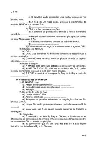 B-3 
C 5-10 
c) O INIMIGO pode apresentar uma melhor defesa no Rib 
SANTA RITA. 
d) A Veg, de um modo geral, favorece a interferência da 
aviação INIMIGA nos nossos Trab. 
e) .............................................. 
3) Efeitos sobre nossas operações 
a) A carência de penetrantes dificulta o nosso movimento 
para R de ............; 
b) Haverá necessidade de Cnst de uma pista para as ações 
no setor N da nossa Z Aç. 
c) A natureza do terreno dificulta os trabalhos de OT. 
d) .............................................. 
4) Efeitos sobre o emprego de armas nucleares e agentes QBN. 
(2) Situação do INIMIGO 
(a) Calco ............. 
(b) Os C Mna existentes na frente de contato são descontínuos e 
poucos profundos. 
(c) O INIMIGO vem tentando minar as picadas através da vegeta-ção 
ciliar ........................ 
(3) Nossa Situação 
(a) A 41ª Bda está com suas dotações e seus efetivos completos. 
(b) A 41ª Cia E Cmb Bld não tem experiência de Cmb, porém 
recebeu treinamento intensivo e está com moral elevado. 
(c) A ED/11 assumirá os encargos da Eng na A Rtg a partir de 
............................; 
b. Possibilidades do INIMIGO 
(1) O INIMIGO pode: 
(a) Atacar a qualquer momento ............................. 
(b) Defender suas atuais posições com ..................... 
(c) Reforçar .............................................. 
(2) Do ponto de vista da Eng 
(a) Lançar novos C Mna; 
(b) Agravar a restinga .................................... 
(c) Bloquear as picadas existentes na vegetação ciliar do Rib 
SANTA MARIA; 
(d) Lançar Obt ao longo das penetrantes, particularmente na R de 
.............; 
(e) Atuar com sua F Ae contra nossos canteiros de trabalho e 
instalações. 
(3) Conclusão 
(a) É necessário um forte Ap Eng ao Dbc Atq; a fim de vencer as 
dificuldades na transposição da primeira linha de obstáculos lançados pelo Ini, 
bem como dos Obt no interior da posição. 
(b) É conveniente que os Elm Eng das Bda de 1º Esc sejam 
liberados dos trabalhos à Rg e do Dbc Atq. 
 