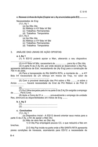 C 5-10 
B-4 
c. Nossas Linhas de Ação (Copiar as L Aç enunciadas pelo E3) ............ 
Necessidades de Eng: 
(1) L Aç 1 
(a) Ap Dbc Atq 
(b) Reforço à 41ª Bda Inf Bld 
(c) Trabalhos Permanentes 
(d) Trabalhos Temporários 
(2) L Aç 2 
(a) Ap Dbc Atq 
(b) Reforço à 41ª Bda Inf Bld 
(c) Trabalhos Permanentes 
(d) Trabalhos Temporários 
3. ANÁLISE DAS LINHAS DE AÇÃO OPOSTAS 
a. L Aç 1 
(1) A ED/12 poderá apoiar a Man, alterando o seu dispositivo 
.................................. 
(2) A 41ª Bda Inf Mtz, necessitará de ...................para Ap o Dbc Atq 
(3) A parte N da Z Aç Div, por onde deverá se desenvolver o Atq Pcp, 
apresenta deficiência de Estr, necessitando de (Ap Eng) para a construção de 
700 m de pista. 
(4) Para a transposição do Rib SANTA RITA, a montante de .... a 41ª 
Bda Inf necessitará de um reforço em meios de Trsp, no valor de 
............................................................... 
(5) Com a provável destruição das Pnt sobre o Rib ...........e sobre o 
Arroio ............., haverá necessidade da Cnst de Pnt Ribbon e de Prtd Cl 
..................... 
(6) ......................................................... 
(7) Os C Mna lançados pelo Ini na parte S da Z Aç Div exigirão o emprego 
de .......... Pel E Cmb. 
(8) Após a Conq de 01 e .........., provavelmente o emprego da unidade 
Res, diminuirá as disponibilidades em meios de Eng ........ 
b. L Aç 2 
(1) ......................................................... 
(2) ......................................................... 
c. Conclusões 
(1) L Aç 1 
(a) Dispositivo inicial - A ED/12 deverá orientar seus meios para a 
parte S da Z Aç, a fim de apoiar a Man Div; 
(b) Mão de obra Nec ao Dbc Atq 
1) O Atq Pcp empregará poucos CC, o que reduzirá a Nec em 
brechas. 
2) O Atq Pcp incide na parte onde o Rib SANTA RITA apresenta 
piores condições de travessia, acarretando para ED/12 a necessidade de 
 
