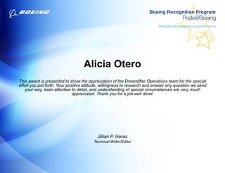 Alicia Otero
This award is presented to show the appreciation of the Dreamlifter Operations team for the special
effort you put forth. Your positive attitude, willingness to research and answer any question we send
your way, keen attention to detail, and understanding of special circumstances are very much
appreciated. Thank you for a job well done!
Jillian P. Haras
Technical Writer/Editor
 