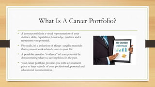 What Is A Career Portfolio?
• A career portfolio is a visual representation of your
abilities, skills, capabilities, knowledge, qualities and it
represents your potential.
• Physically, it’s a collection of things- tangible materials-
that represent work-related events in your life.
• A portfolio provides “evidence” of your potential by
demonstrating what you accomplished in the past.
• Your career portfolio provides you with a convenient
place to keep records of your professional, personal and
educational documentation.
 