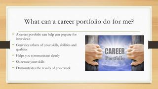 What can a career portfolio do for me?
• A career portfolio can help you prepare for
interviews
• Convince others of your skills, abilities and
qualities
• Helps you communicate clearly
• Showcase your skills
• Demonstrates the results of your work
 