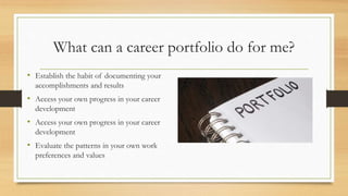 What can a career portfolio do for me?
• Establish the habit of documenting your
accomplishments and results
• Access your own progress in your career
development
• Access your own progress in your career
development
• Evaluate the patterns in your own work
preferences and values
 