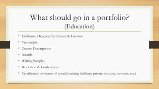 What should go in a portfolio?
(Education)
• Diplomas, Degrees, Certificates & Licenses
• Transcripts
• Course Descriptions
• Awards
• Writing Samples
• Workshop & Conferences
• Certificates/ evidence of special training (military, private institute, business, etc.)
 
