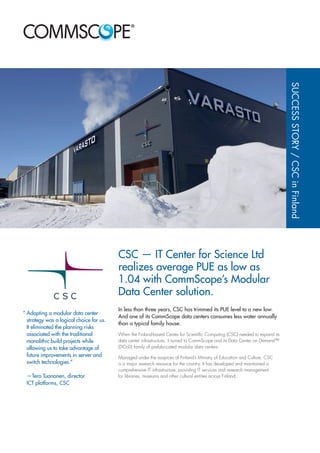 CSC — IT Center for Science Ltd
realizes average PUE as low as
1.04 with CommScope’s Modular
Data Center solution.
In less than three years, CSC has trimmed its PUE level to a new low.
And one of its CommScope data centers consumes less water annually
than a typical family house.
When the Finland-based Center for Scientific Computing (CSC) needed to expand its
data center infrastructure, it turned to CommScope and its Data Center on Demand™
(DCoD) family of prefabricated modular data centers.
Managed under the auspices of Finland’s Ministry of Education and Culture, CSC
is a major research resource for the country. It has developed and maintained a
comprehensive IT infrastructure, providing IT services and research management
for libraries, museums and other cultural entities across Finland.
SUCCESSSTORY/CSCinFinland
“	Adopting a modular data center
strategy was a logical choice for us.
It eliminated the planning risks
associated with the traditional
monolithic build projects while
allowing us to take advantage of
future improvements in server and
switch technologies.”
	—Tero Tuononen, director
ICT platforms, CSC
 