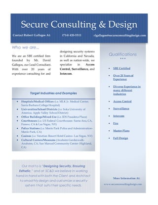 Qualifications
  
 SBE Certified
 Over 20 Years of
Experience
 Diverse Experience in
many different
industries
 Access Control
 Surveillance
 Intercom
 Fire
 Master Plans
 Full Design
More Information At:
www.secureconsultingdesign.com
Target Industries and Examples
 Hospitals/Medical Offices (i.e. MLK Jr. Medical Center;
Santa Barbara College Hospital)
 Universities/School Districts (i.e. Soka University of
America; Apple Valley School District)
 Office Buildings/Mixed-Use (i.e. IDS Pasadena Plaza)
 Courthouses (i.e. US Federal Courthouses- Santa Ana, CA,
Fresno, CA & Las Vegas, NV)
 Police Stations (i.e. Menlo Park Police and Administration-
Menlo Park, CA)
 Casinos (i.e. Venetian Resort Hotel Casino- Las Vegas, NV)
 Cultural Centers/Museums (Anaheim Gardenwalk-
Anaheim, CA; San Manuel Community Center- Highland,
CA)
Who we are...
We are an SBE certified firm
founded by Mr. David
Gallegos, our Lead Consultant.
With over 20 years of
experience consulting for and
designing security systems
in California and Nevada,
as well as nation-wide, we
specialize in Access
Control, Surveillance, and
Intercom.
Secure Consulting & Design
Contact Robert Gallegos At: (714) 420-5511 rlgallegos@secureconsultingdesign.com
Our mot t o is “Designing Security, Ensuring
Esthetic,” and at SC&D we believe in working
hand-in-hand with both the Client and Archit ect
t o smoot hly design and cust omize a securit y
syst em t hat suit s t heir specific needs.
 