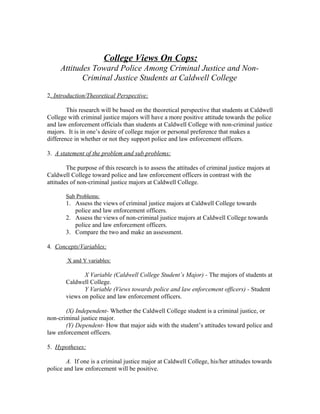 College Views On Cops:
Attitudes Toward Police Among Criminal Justice and Non-
Criminal Justice Students at Caldwell College
2. Introduction/Theoretical Perspective:
This research will be based on the theoretical perspective that students at Caldwell
College with criminal justice majors will have a more positive attitude towards the police
and law enforcement officials than students at Caldwell College with non-criminal justice
majors. It is in one’s desire of college major or personal preference that makes a
difference in whether or not they support police and law enforcement officers.
3. A statement of the problem and sub problems:
The purpose of this research is to assess the attitudes of criminal justice majors at
Caldwell College toward police and law enforcement officers in contrast with the
attitudes of non-criminal justice majors at Caldwell College.
Sub Problems:
1. Assess the views of criminal justice majors at Caldwell College towards
police and law enforcement officers.
2. Assess the views of non-criminal justice majors at Caldwell College towards
police and law enforcement officers.
3. Compare the two and make an assessment.
4. Concepts/Variables:
X and Y variables:
X Variable (Caldwell College Student’s Major) - The majors of students at
Caldwell College.
Y Variable (Views towards police and law enforcement officers) - Student
views on police and law enforcement officers.
(X) Independent- Whether the Caldwell College student is a criminal justice, or
non-criminal justice major.
(Y) Dependent- How that major aids with the student’s attitudes toward police and
law enforcement officers.
5. Hypotheses:
A. If one is a criminal justice major at Caldwell College, his/her attitudes towards
police and law enforcement will be positive.
 