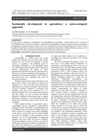 A. De Castro Int. Journal of Engineering Research and Applications www.ijera.com
ISSN: 2248-9622, Vol. 5, Issue 11, (Part - 1) November 2015, pp.12-15
www.ijera.com 12 | P a g e
Sustainable development in agriculture: a socio-ecological
approach
A. De Castro¹, C. F. Fronza²
¹Embrapa Agriculture Informatics, Brazilian Agricultural Research Corporation, Brazil.
2
Fronza Engineering, Management and Technological Development LTDA.
ABSTRACT
In this paper is presented a perspective on sustainability in agriculture - which derives from a notion of
development tied to the idea of growth - supported by technological advances aimed at ensuring sustainable
management of natural resources. In this sense, we consider here a socio-ecological approach in order to bring
together the individual and their environment, showing that this relationship is fundamental for a process of co-
evolution, where nature and human being together can define the organization society.
Keywords: Sustainability; Natural resources; Water resource; Food production.
I. INTRODUCTION
Sustainability is a diffuse term, and several
authors have already tried to define what exactly
involves the use of this word applied to goods,
services or conditions. The definition given to
sustainable development by the Brundtland report
[1], “development that meets the needs of the present
without compromising the ability of future
generations to meet their own needs”, provides scarce
direction for actions in addition to the suggestion of
maintaining the permanent stability of all conditions
and actors over time, inhibiting from now on
increases in demands.
Besides the discussion among researchers of one
same country, there is also what was called by R.
Abramovay as “New and Old World schools”[2],
indicating an even greater divergence when the issue
is dealt in different countries or continents. This
basically occurs due to two conditions: a) it is a
derived biological term to describe human activities
and their effects on areas of direct and indirect
influence; b) different environments tend to respond
differently, impairing or even preventing involved
humans from giving the desired sense to the term
etymology.
When applied directly to agricultural issues,
sustainability may be considered a philosophical,
ecological (a term that makes its interpretation even
more difficult since it must involve human ecology as
well), economic or strategic issue which, depending
on the choice, justifies the use of a certain method
and serves to condemn it. The importance of this
definition lies in the establishment of subsequent
standards and rules which can thus be followed,
monitored, audited or traced in order to provide the
system under analysis the condition of sustainable or
not. When this condition is not possible, how to
define the needed or comprehensible parameters to
set rights and duties related to the production or
consumption of resources, renewable or not, needed
for production?
The term Sustainable Development (SD) was
first used in the United Nations Conference on
Environment and Development held in the city of
Stockholm in 1972. The final report, entitled “Limits
to Growth” (Meadows report), produced a derivation,
presented in 1987 as “Our Common Future”; the
Norwegian prime minister at that time, Dr. Gro H.
Brundtland, was the referee and the document was
named “Brundtland Report”[1], which had its
definitions. “Sustainable development” and
consequently its derivations for the several areas of
human activities have allowed a heated debate about
its meaning, since its concept given in that report is:
“development that meets the needs of the present
without compromising the ability of future
generations to meet their own needs”. Similarly to
every concept created to answer a macro-level
question, it allows several interpretations; however,
one thought line is clear since the beginning: the idea
that the fulfilling of current needs will not differ in
the future, especially in environments that have
reached or are reaching their limit [3]. On the other
hand, this “stability” is not viable since several
factors (natural or not) may occur to make the
conditions of a certain environment closer to a limit
or even post-limit situation, causing unsustainability.
An example is the agricultural community, which
maintains its productive resources controlled and
starts to face drought (or flood) resulting from a
cyclic recurrence event of 500 years or over. How
can a population be prepared for something like that?
Even under biological condition, where entire
species, especially endemic ones, can emerge and
disappear over such a long period.
RESEARCH ARTICLE OPEN ACCESS
 
