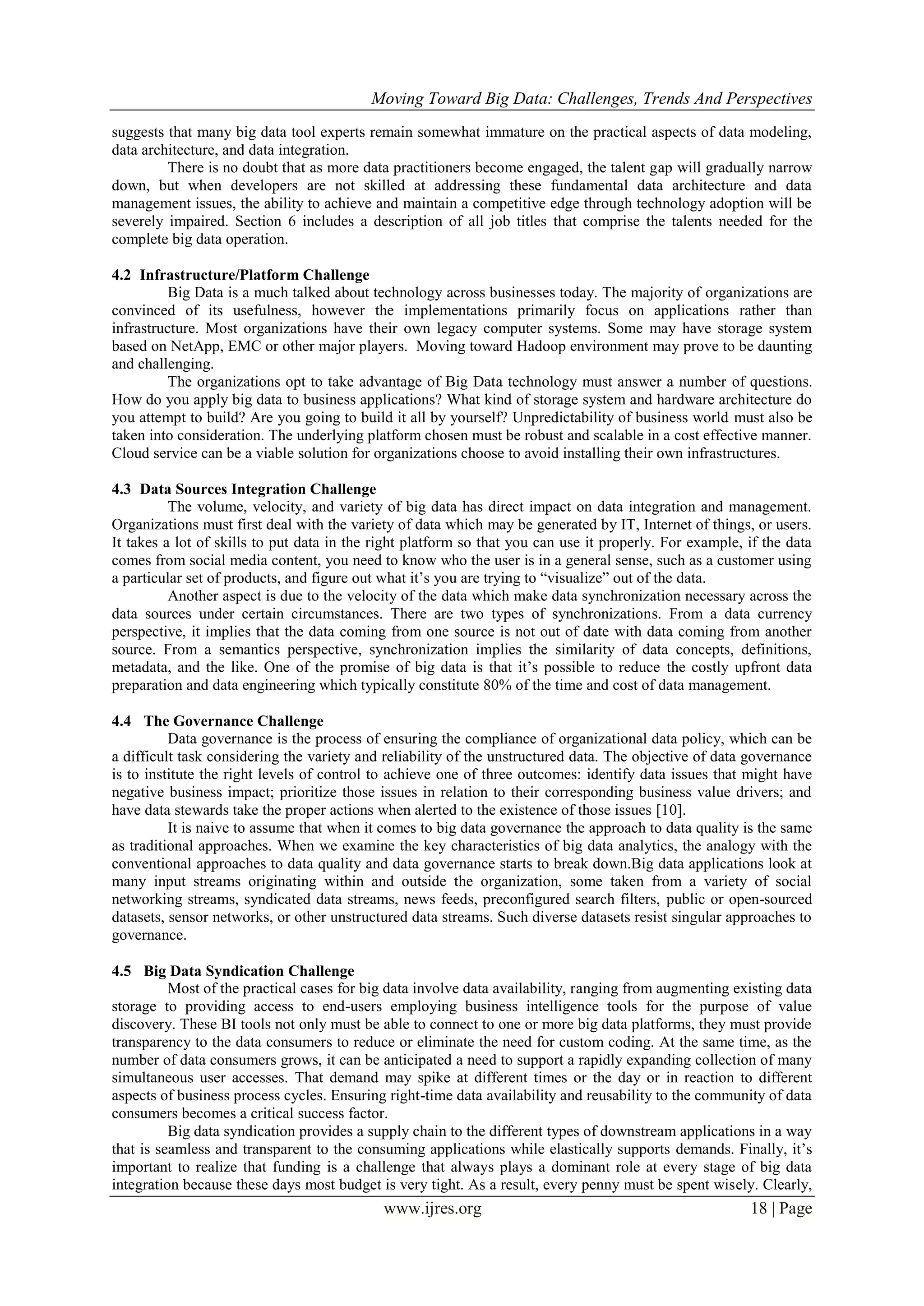 Moving Toward Big Data: Challenges, Trends And Perspectives
www.ijres.org 18 | Page
suggests that many big data tool experts remain somewhat immature on the practical aspects of data modeling,
data architecture, and data integration.
There is no doubt that as more data practitioners become engaged, the talent gap will gradually narrow
down, but when developers are not skilled at addressing these fundamental data architecture and data
management issues, the ability to achieve and maintain a competitive edge through technology adoption will be
severely impaired. Section 6 includes a description of all job titles that comprise the talents needed for the
complete big data operation.
4.2 Infrastructure/Platform Challenge
Big Data is a much talked about technology across businesses today. The majority of organizations are
convinced of its usefulness, however the implementations primarily focus on applications rather than
infrastructure. Most organizations have their own legacy computer systems. Some may have storage system
based on NetApp, EMC or other major players. Moving toward Hadoop environment may prove to be daunting
and challenging.
The organizations opt to take advantage of Big Data technology must answer a number of questions.
How do you apply big data to business applications? What kind of storage system and hardware architecture do
you attempt to build? Are you going to build it all by yourself? Unpredictability of business world must also be
taken into consideration. The underlying platform chosen must be robust and scalable in a cost effective manner.
Cloud service can be a viable solution for organizations choose to avoid installing their own infrastructures.
4.3 Data Sources Integration Challenge
The volume, velocity, and variety of big data has direct impact on data integration and management.
Organizations must first deal with the variety of data which may be generated by IT, Internet of things, or users.
It takes a lot of skills to put data in the right platform so that you can use it properly. For example, if the data
comes from social media content, you need to know who the user is in a general sense, such as a customer using
a particular set of products, and figure out what it’s you are trying to “visualize” out of the data.
Another aspect is due to the velocity of the data which make data synchronization necessary across the
data sources under certain circumstances. There are two types of synchronizations. From a data currency
perspective, it implies that the data coming from one source is not out of date with data coming from another
source. From a semantics perspective, synchronization implies the similarity of data concepts, definitions,
metadata, and the like. One of the promise of big data is that it’s possible to reduce the costly upfront data
preparation and data engineering which typically constitute 80% of the time and cost of data management.
4.4 The Governance Challenge
Data governance is the process of ensuring the compliance of organizational data policy, which can be
a difficult task considering the variety and reliability of the unstructured data. The objective of data governance
is to institute the right levels of control to achieve one of three outcomes: identify data issues that might have
negative business impact; prioritize those issues in relation to their corresponding business value drivers; and
have data stewards take the proper actions when alerted to the existence of those issues [10].
It is naive to assume that when it comes to big data governance the approach to data quality is the same
as traditional approaches. When we examine the key characteristics of big data analytics, the analogy with the
conventional approaches to data quality and data governance starts to break down.Big data applications look at
many input streams originating within and outside the organization, some taken from a variety of social
networking streams, syndicated data streams, news feeds, preconfigured search filters, public or open-sourced
datasets, sensor networks, or other unstructured data streams. Such diverse datasets resist singular approaches to
governance.
4.5 Big Data Syndication Challenge
Most of the practical cases for big data involve data availability, ranging from augmenting existing data
storage to providing access to end-users employing business intelligence tools for the purpose of value
discovery. These BI tools not only must be able to connect to one or more big data platforms, they must provide
transparency to the data consumers to reduce or eliminate the need for custom coding. At the same time, as the
number of data consumers grows, it can be anticipated a need to support a rapidly expanding collection of many
simultaneous user accesses. That demand may spike at different times or the day or in reaction to different
aspects of business process cycles. Ensuring right-time data availability and reusability to the community of data
consumers becomes a critical success factor.
Big data syndication provides a supply chain to the different types of downstream applications in a way
that is seamless and transparent to the consuming applications while elastically supports demands. Finally, it’s
important to realize that funding is a challenge that always plays a dominant role at every stage of big data
integration because these days most budget is very tight. As a result, every penny must be spent wisely. Clearly,
 