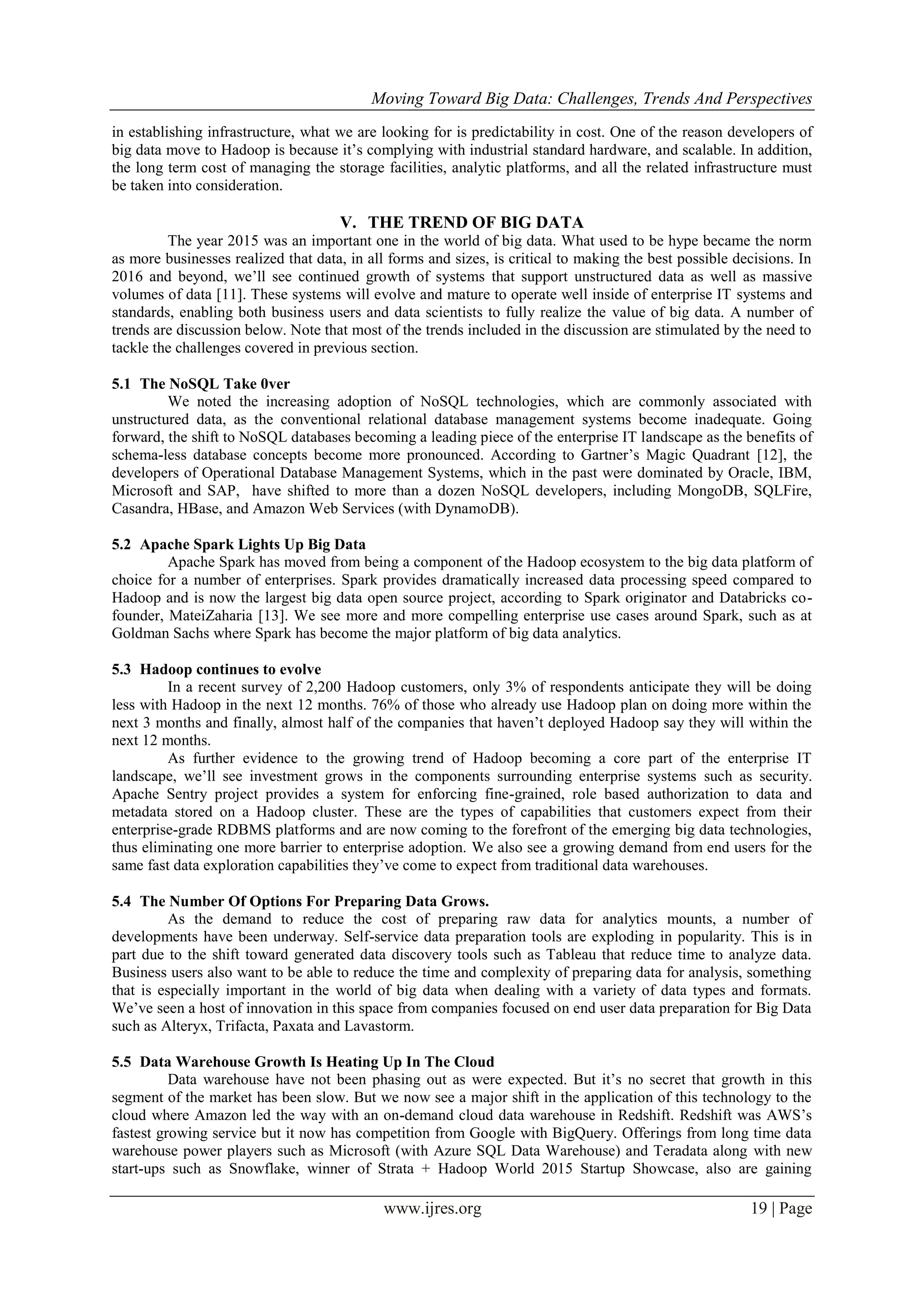 Moving Toward Big Data: Challenges, Trends And Perspectives
www.ijres.org 19 | Page
in establishing infrastructure, what we are looking for is predictability in cost. One of the reason developers of
big data move to Hadoop is because it’s complying with industrial standard hardware, and scalable. In addition,
the long term cost of managing the storage facilities, analytic platforms, and all the related infrastructure must
be taken into consideration.
V. THE TREND OF BIG DATA
The year 2015 was an important one in the world of big data. What used to be hype became the norm
as more businesses realized that data, in all forms and sizes, is critical to making the best possible decisions. In
2016 and beyond, we’ll see continued growth of systems that support unstructured data as well as massive
volumes of data [11]. These systems will evolve and mature to operate well inside of enterprise IT systems and
standards, enabling both business users and data scientists to fully realize the value of big data. A number of
trends are discussion below. Note that most of the trends included in the discussion are stimulated by the need to
tackle the challenges covered in previous section.
5.1 The NoSQL Take 0ver
We noted the increasing adoption of NoSQL technologies, which are commonly associated with
unstructured data, as the conventional relational database management systems become inadequate. Going
forward, the shift to NoSQL databases becoming a leading piece of the enterprise IT landscape as the benefits of
schema-less database concepts become more pronounced. According to Gartner’s Magic Quadrant [12], the
developers of Operational Database Management Systems, which in the past were dominated by Oracle, IBM,
Microsoft and SAP, have shifted to more than a dozen NoSQL developers, including MongoDB, SQLFire,
Casandra, HBase, and Amazon Web Services (with DynamoDB).
5.2 Apache Spark Lights Up Big Data
Apache Spark has moved from being a component of the Hadoop ecosystem to the big data platform of
choice for a number of enterprises. Spark provides dramatically increased data processing speed compared to
Hadoop and is now the largest big data open source project, according to Spark originator and Databricks co-
founder, MateiZaharia [13]. We see more and more compelling enterprise use cases around Spark, such as at
Goldman Sachs where Spark has become the major platform of big data analytics.
5.3 Hadoop continues to evolve
In a recent survey of 2,200 Hadoop customers, only 3% of respondents anticipate they will be doing
less with Hadoop in the next 12 months. 76% of those who already use Hadoop plan on doing more within the
next 3 months and finally, almost half of the companies that haven’t deployed Hadoop say they will within the
next 12 months.
As further evidence to the growing trend of Hadoop becoming a core part of the enterprise IT
landscape, we’ll see investment grows in the components surrounding enterprise systems such as security.
Apache Sentry project provides a system for enforcing fine-grained, role based authorization to data and
metadata stored on a Hadoop cluster. These are the types of capabilities that customers expect from their
enterprise-grade RDBMS platforms and are now coming to the forefront of the emerging big data technologies,
thus eliminating one more barrier to enterprise adoption. We also see a growing demand from end users for the
same fast data exploration capabilities they’ve come to expect from traditional data warehouses.
5.4 The Number Of Options For Preparing Data Grows.
As the demand to reduce the cost of preparing raw data for analytics mounts, a number of
developments have been underway. Self-service data preparation tools are exploding in popularity. This is in
part due to the shift toward generated data discovery tools such as Tableau that reduce time to analyze data.
Business users also want to be able to reduce the time and complexity of preparing data for analysis, something
that is especially important in the world of big data when dealing with a variety of data types and formats.
We’ve seen a host of innovation in this space from companies focused on end user data preparation for Big Data
such as Alteryx, Trifacta, Paxata and Lavastorm.
5.5 Data Warehouse Growth Is Heating Up In The Cloud
Data warehouse have not been phasing out as were expected. But it’s no secret that growth in this
segment of the market has been slow. But we now see a major shift in the application of this technology to the
cloud where Amazon led the way with an on-demand cloud data warehouse in Redshift. Redshift was AWS’s
fastest growing service but it now has competition from Google with BigQuery. Offerings from long time data
warehouse power players such as Microsoft (with Azure SQL Data Warehouse) and Teradata along with new
start-ups such as Snowflake, winner of Strata + Hadoop World 2015 Startup Showcase, also are gaining
 