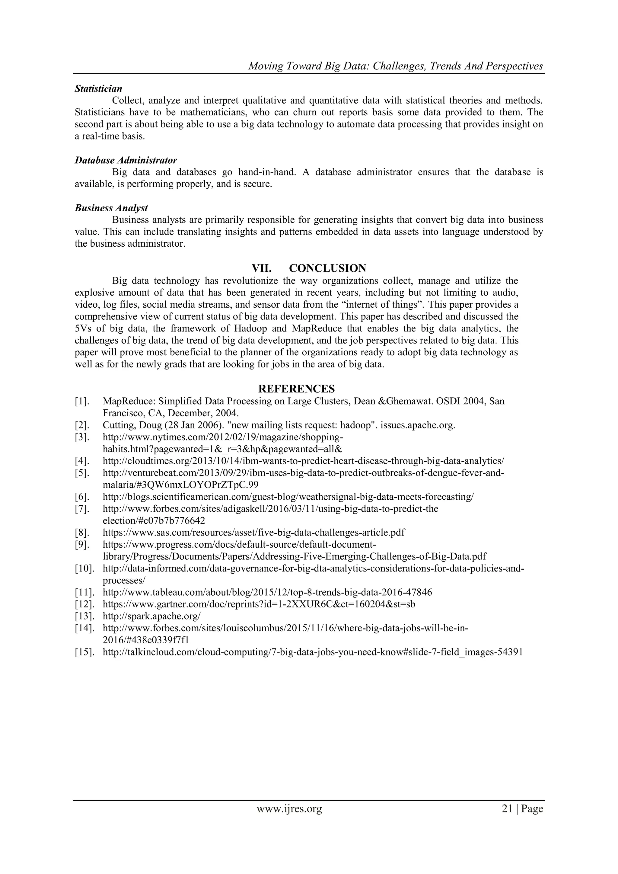 Moving Toward Big Data: Challenges, Trends And Perspectives
www.ijres.org 21 | Page
Statistician
Collect, analyze and interpret qualitative and quantitative data with statistical theories and methods.
Statisticians have to be mathematicians, who can churn out reports basis some data provided to them. The
second part is about being able to use a big data technology to automate data processing that provides insight on
a real-time basis.
Database Administrator
Big data and databases go hand-in-hand. A database administrator ensures that the database is
available, is performing properly, and is secure.
Business Analyst
Business analysts are primarily responsible for generating insights that convert big data into business
value. This can include translating insights and patterns embedded in data assets into language understood by
the business administrator.
VII. CONCLUSION
Big data technology has revolutionize the way organizations collect, manage and utilize the
explosive amount of data that has been generated in recent years, including but not limiting to audio,
video, log files, social media streams, and sensor data from the “internet of things”. This paper provides a
comprehensive view of current status of big data development. This paper has described and discussed the
5Vs of big data, the framework of Hadoop and MapReduce that enables the big data analytics, the
challenges of big data, the trend of big data development, and the job perspectives related to big data. This
paper will prove most beneficial to the planner of the organizations ready to adopt big data technology as
well as for the newly grads that are looking for jobs in the area of big data.
REFERENCES
[1]. MapReduce: Simplified Data Processing on Large Clusters, Dean &Ghemawat. OSDI 2004, San
Francisco, CA, December, 2004.
[2]. Cutting, Doug (28 Jan 2006). "new mailing lists request: hadoop". issues.apache.org.
[3]. http://www.nytimes.com/2012/02/19/magazine/shopping-
habits.html?pagewanted=1&_r=3&hp&pagewanted=all&
[4]. http://cloudtimes.org/2013/10/14/ibm-wants-to-predict-heart-disease-through-big-data-analytics/
[5]. http://venturebeat.com/2013/09/29/ibm-uses-big-data-to-predict-outbreaks-of-dengue-fever-and-
malaria/#3QW6mxLOYOPrZTpC.99
[6]. http://blogs.scientificamerican.com/guest-blog/weathersignal-big-data-meets-forecasting/
[7]. http://www.forbes.com/sites/adigaskell/2016/03/11/using-big-data-to-predict-the
election/#c07b7b776642
[8]. https://www.sas.com/resources/asset/five-big-data-challenges-article.pdf
[9]. https://www.progress.com/docs/default-source/default-document-
library/Progress/Documents/Papers/Addressing-Five-Emerging-Challenges-of-Big-Data.pdf
[10]. http://data-informed.com/data-governance-for-big-dta-analytics-considerations-for-data-policies-and-
processes/
[11]. http://www.tableau.com/about/blog/2015/12/top-8-trends-big-data-2016-47846
[12]. https://www.gartner.com/doc/reprints?id=1-2XXUR6C&ct=160204&st=sb
[13]. http://spark.apache.org/
[14]. http://www.forbes.com/sites/louiscolumbus/2015/11/16/where-big-data-jobs-will-be-in-
2016/#438e0339f7f1
[15]. http://talkincloud.com/cloud-computing/7-big-data-jobs-you-need-know#slide-7-field_images-54391
 