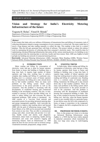 Yogeeta H. Relan et al. Int. Journal of Engineering Research and Applications www.ijera.com
ISSN: 2248-9622, Vol. 5, Issue 12, (Part - 1) December 2015, pp.21-25
www.ijera.com 21 | P a g e
Vision and Strategy for India’s Electricity Metering
Infrastructure of the future
Yogeeta H. Relan1
, Vinod D. Shinde2
Department of Electronics Engineering SSVPS’s College of Engineering, Dhule
Department of Electronics Engineering SSVPS’s College of Engineering, Dhule
Abstract
In the country like India with over millions of kilometers of transmission lines and billions of consumers, task of
collecting information related to energy consumption of every consumer is a critical job. The meter reader has to
travel a long distance and take reading manually to collect the data. This reading is then feed in a central
database. Then the bill gets generated later with help of software. This project intends to reduce this tedious
work by automating the process of collecting data from consumer’s electricity meter. This would be done by
implementing Advanced Metering Infrastructure that unites all the various metering devices of a building in one
network and provides the metering data in real-time, locally and from remote. Here, AMI uses ZigBee to build
up high-rise building area network of connected metering devices.
Keywords: Advanced Metering Infrastructure (AMI), Automatic Meter Reading (AMR), Wireless Sensor
Network (WSN), Wireless Personal Area Network (WPAN), ZIGBEE, ZIGBEE Device Objects (ZDO).
I. INTRODUCTION
Meter reading and billing for consumption of
electricity, water and gas is done by human operator
from house to house and building to building since a
long time back. It requires huge number of labour
operators and long time working hour to achieve
complete data reading and billing of a particular area.
Reading error is a common cause of human operator
billing. Sometimes the billing job is also slowed down
due to bad weather condition. There are many such
problems in the billing system which causes
inconvenience to the power provider as well as the
consumers. And this problem is increasing with the
development of residential housing and commercial
building in the developing countries. This has, in turn,
resulted in increase of power provider billing cost. In
order to reduce billing cost and overcome the above
mentioned problems, AMI system is introduced. An
AMI consists of a “two-way fixed network and
associated systems for providing advanced metering data
and energy management capability. And it provides the
capabilities to improve data tracking above and beyond
AMR with the goal of influencing energy usage.” The
Smart Meters of an AMI can be accessed and controlled
from remote at any time. They are able to communicate
among each other, record data and provide it in real-
time, handle events and alarms, send diagnostic
information, detect leaks or tampering, handle pricing
information and come with extensive logging and
monitoring features. Such an Infrastructure i.e. AMI
opens the door for new services such as in-house energy
visualisation terminals, prepayment, outage control.
II. EXISTING TREND
In India today, Meter reading and billing for
consumption of electricity, water and gas is done
by human operator from house to house and
building to building since a long time back. It
requires large number of labour operators and
long time working hours to achieve complete data
reading and billing of a particular area. Reading
error is a common cause of human operator
billing. Sometimes the billing job is also slowed
down due to bad weather condition. There are
many such problems in the billing system which
causes inconvenience to the power provider as
well as the consumers. And this problem is
increasing with the development of residential
housing and commercial building in India. This
has, in turn, resulted in increase of power provider
billing cost. And also, when the human operator
comes to give monthly bills at a particular house,
he just throws away the bill in the compound of a
house or hangs it somewhere in the compound.
But, if suppose, the bill is misplaced the loss is of
the consumer.
III. PROPOSED METHOD (VISION)
Here, in this project our vision is to develop
an Advanced Metering Infrastructure using
ZigBee i.e. a WSN that has been widely adopted
in industrial automation which transmitted the
data over large areas using its multi-hopping
ability.
RESEARCH ARTICLE OPEN ACCESS
 