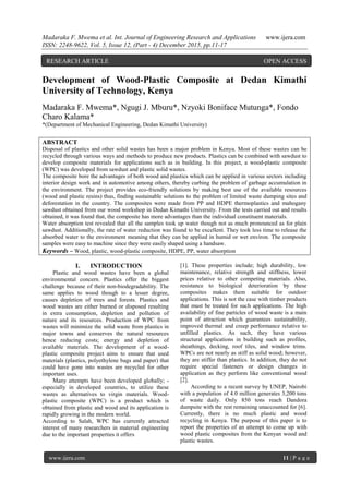 Madaraka F. Mwema et al. Int. Journal of Engineering Research and Applications www.ijera.com
ISSN: 2248-9622, Vol. 5, Issue 12, (Part - 4) December 2015, pp.11-17
www.ijera.com 11 | P a g e
Development of Wood-Plastic Composite at Dedan Kimathi
University of Technology, Kenya
Madaraka F. Mwema*, Ngugi J. Mburu*, Nzyoki Boniface Mutunga*, Fondo
Charo Kalama*
*(Department of Mechanical Engineering, Dedan Kimathi University)
ABSTRACT
Disposal of plastics and other solid wastes has been a major problem in Kenya. Most of these wastes can be
recycled through various ways and methods to produce new products. Plastics can be combined with sawdust to
develop composite materials for applications such as in building. In this project, a wood-plastic composite
(WPC) was developed from sawdust and plastic solid wastes.
The composite bore the advantages of both wood and plastics which can be applied in various sectors including
interior design work and in automotive among others, thereby curbing the problem of garbage accumulation in
the environment. The project provides eco-friendly solutions by making best use of the available resources
(wood and plastic resins) thus, finding sustainable solutions to the problem of limited waste dumping sites and
deforestation in the country. The composites were made from PP and HDPE thermoplastics and mahogany
sawdust obtained from our wood workshop in Dedan Kimathi University. From the tests carried out and results
obtained, it was found that, the composite has more advantages than the individual constituent materials.
Water absorption test revealed that all the samples took up water though not as much pronounced as for plain
sawdust. Additionally, the rate of water reduction was found to be excellent. They took less time to release the
absorbed water to the environment meaning that they can be applied in humid or wet environ. The composite
samples were easy to machine since they were easily shaped using a handsaw.
Keywords – Wood, plastic, wood-plastic composite, HDPE, PP, water absorption
I. INTRODUCTION
Plastic and wood wastes have been a global
environmental concern. Plastics offer the biggest
challenge because of their non-biodegradability. The
same applies to wood though to a lesser degree,
causes depletion of trees and forests. Plastics and
wood wastes are either burned or disposed resulting
in extra consumption, depletion and pollution of
nature and its resources. Production of WPC from
wastes will minimize the solid waste from plastics in
major towns and conserves the natural resources
hence reducing costs; energy and depletion of
available materials. The development of a wood-
plastic composite project aims to ensure that used
materials (plastics, polyethylene bags and paper) that
could have gone into wastes are recycled for other
important uses.
Many attempts have been developed globally; -
especially in developed countries, to utilize these
wastes as alternatives to virgin materials. Wood-
plastic composite (WPC) is a product which is
obtained from plastic and wood and its application is
rapidly growing in the modern world.
According to Salah, WPC has currently attracted
interest of many researchers in material engineering
due to the important properties it offers
[1]. These properties include; high durability, low
maintenance, relative strength and stiffness, lower
prices relative to other competing materials. Also,
resistance to biological deterioration by these
composites makes them suitable for outdoor
applications. This is not the case with timber products
that must be treated for such applications. The high
availability of fine particles of wood waste is a main
point of attraction which guarantees sustainability,
improved thermal and creep performance relative to
unfilled plastics. As such, they have various
structural applications in building such as profiles,
sheathings, decking, roof tiles, and window trims.
WPCs are not nearly as stiff as solid wood; however,
they are stiffer than plastics. In addition, they do not
require special fasteners or design changes in
application as they perform like conventional wood
[2].
According to a recent survey by UNEP, Nairobi
with a population of 4.0 million generates 3,200 tons
of waste daily. Only 850 tons reach Dandora
dumpsite with the rest remaining unaccounted for [6].
Currently, there is no much plastic and wood
recycling in Kenya. The purpose of this paper is to
report the properties of an attempt to come up with
wood plastic composites from the Kenyan wood and
plastic wastes.
RESEARCH ARTICLE OPEN ACCESS
 