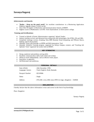 SaranyaNagaraj
Achievements and Awards:
 “Kudos – Keep up the good work!” for excellent contributions in a Monitoring Application
Platform Upgrade project in 2015 at CSC.
 One of the 10 toppers in Electronics and Communication branch at BNMIT.
 Highest scorer in Mathematics in II-PUC Term Examinations at Christ junior college.
Training and Certifications:
 Trained on Splunk 6 Cluster Administration organized Splunk Vendor.
 Intense training on Core and Advanced Java along with web technologies like HTML, CSS and XML.
 Completed trainings on Java, Scripting, Unix, BMC Remedy Cloud Computing and VMware Basics,
Hadoop and it’s Ecosystems.
 Attended Client side trainings on BPPM and BAO Automation Tool.
 Attended Softskills Training program organized by Infosys Campus connect, and “Cracking Job
Aptitude Tests” organized by Loratis held at BNMIT.
KEY STRENGTHS
 Strong analytical and problem solving skills
 Excellent communication skills, both verbal and written.
 Ability to work independently and an effective team player.
 Innovative in approach.
 Self-Motivated and ambitious.
PERSONAL DETAILS
Date of Birth : 26th December 1990.
Languages known : Tamil, English, Hindi, Kannada
Passport Number : K2149086
Status : Single
Address : #76,10th cross, 20th main, BTM 1st stage , Bangalore – 560068
DECLARATION
I hereby declare that the above information is true and correct to the best of my knowledge.
Place: Bangalore
Saranya Nagaraj
saranya261290@gmail.com
Page 3 of 3
 