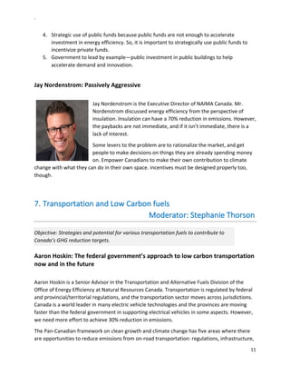 `	
  
11	
  
	
  
4.   Strategic	
  use	
  of	
  public	
  funds	
  because	
  public	
  funds	
  are	
  not	
  enough	
  to	
  accelerate	
  
investment	
  in	
  energy	
  efficiency.	
  So,	
  it	
  is	
  important	
  to	
  strategically	
  use	
  public	
  funds	
  to	
  
incentivize	
  private	
  funds.	
  
5.   Government	
  to	
  lead	
  by	
  example—public	
  investment	
  in	
  public	
  buildings	
  to	
  help	
  
accelerate	
  demand	
  and	
  innovation.	
  	
  
	
  
Jay	
  Nordenstrom:	
  Passively	
  Aggressive	
  
	
  
Jay	
  Nordenstrom	
  is	
  the	
  Executive	
  Director	
  of	
  NAIMA	
  Canada.	
  Mr.	
  
Nordenstrom	
  discussed	
  energy	
  efficiency	
  from	
  the	
  perspective	
  of	
  
insulation.	
  Insulation	
  can	
  have	
  a	
  70%	
  reduction	
  in	
  emissions.	
  However,	
  
the	
  paybacks	
  are	
  not	
  immediate,	
  and	
  if	
  it	
  isn’t	
  immediate,	
  there	
  is	
  a	
  
lack	
  of	
  interest.	
  	
  
Some	
  levers	
  to	
  the	
  problem	
  are	
  to	
  rationalize	
  the	
  market,	
  and	
  get	
  
people	
  to	
  make	
  decisions	
  on	
  things	
  they	
  are	
  already	
  spending	
  money	
  
on.	
  Empower	
  Canadians	
  to	
  make	
  their	
  own	
  contribution	
  to	
  climate	
  
change	
  with	
  what	
  they	
  can	
  do	
  in	
  their	
  own	
  space.	
  incentives	
  must	
  be	
  designed	
  properly	
  too,	
  
though.	
  
	
  
7.  Transportation	
  and	
  Low	
  Carbon	
  fuels	
  
	
  	
  	
  	
  	
  	
  	
  	
  	
  	
  	
  	
  	
  	
  	
  	
  	
  	
  	
  	
  	
  	
  	
  	
  	
  	
  	
  	
  	
  	
  	
  	
  	
  	
  	
  	
  	
  	
  	
  	
  	
  	
  	
  	
  	
  	
  	
  	
  	
  	
  	
  	
  	
  	
  	
  Moderator:	
  Stephanie	
  Thorson	
  
Objective:	
  Strategies	
  and	
  potential	
  for	
  various	
  transportation	
  fuels	
  to	
  contribute	
  to	
  
Canada’s	
  GHG	
  reduction	
  targets.	
  
Aaron	
  Hoskin:	
  The	
  federal	
  government’s	
  approach	
  to	
  low	
  carbon	
  transportation	
  
now	
  and	
  in	
  the	
  future	
  
	
  
Aaron	
  Hoskin	
  is	
  a	
  Senior	
  Advisor	
  in	
  the	
  Transportation	
  and	
  Alternative	
  Fuels	
  Division	
  of	
  the	
  
Office	
  of	
  Energy	
  Efficiency	
  at	
  Natural	
  Resources	
  Canada.	
  Transportation	
  is	
  regulated	
  by	
  federal	
  
and	
  provincial/territorial	
  regulations,	
  and	
  the	
  transportation	
  sector	
  moves	
  across	
  jurisdictions.	
  
Canada	
  is	
  a	
  world	
  leader	
  in	
  many	
  electric	
  vehicle	
  technologies	
  and	
  the	
  provinces	
  are	
  moving	
  
faster	
  than	
  the	
  federal	
  government	
  in	
  supporting	
  electrical	
  vehicles	
  in	
  some	
  aspects.	
  However,	
  
we	
  need	
  more	
  effort	
  to	
  achieve	
  30%	
  reduction	
  in	
  emissions.	
  
The	
  Pan-­‐Canadian	
  framework	
  on	
  clean	
  growth	
  and	
  climate	
  change	
  has	
  five	
  areas	
  where	
  there	
  
are	
  opportunities	
  to	
  reduce	
  emissions	
  from	
  on-­‐road	
  transportation:	
  regulations,	
  infrastructure,	
  
 