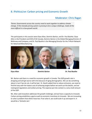 `	
  
13	
  
	
  
8.  iPoliticsLive:	
  Carbon	
  pricing	
  and	
  Economic	
  Growth	
  	
  	
  
Moderator:	
  Chris	
  Ragan	
  	
  	
  	
  	
  	
  	
  	
  	
  	
  	
  	
  	
  	
  	
  	
  
Theme:	
  Governments	
  across	
  the	
  country	
  need	
  to	
  work	
  together	
  to	
  address	
  climate	
  
change.	
  A	
  Pan-­‐Canada	
  pricing	
  system	
  is	
  proving	
  to	
  be	
  a	
  unique	
  challenge,	
  made	
  all	
  the	
  
more	
  difficult	
  in	
  a	
  low-­‐growth	
  world.	
  	
  
	
  
The	
  participants	
  in	
  this	
  session	
  were	
  Elyse	
  Allan,	
  Dominic	
  Barton,	
  and	
  Dr.	
  Paul	
  Boothe.	
  Elyse	
  
Allen	
  is	
  the	
  President	
  and	
  CEO	
  of	
  GE	
  Canada,	
  Dominic	
  Barton	
  is	
  the	
  Global	
  Managing	
  Director	
  of	
  
McKinsey	
  and	
  Company,	
  and	
  Dr.	
  Paul	
  Boothe	
  is	
  the	
  Managing	
  Director	
  for	
  the	
  Trillium	
  Network	
  
for	
  Advanced	
  Manufacturing.	
  	
  
	
  
Elyse	
  Allan	
  	
  	
   	
   	
  	
  	
  	
  	
  	
  	
  	
  	
  	
  	
  	
  	
  	
  	
  	
  	
   Dominic	
  Barton	
   	
   	
   	
  Dr.	
  Paul	
  Boothe	
  	
  
	
  
Mr.	
  Barton	
  said	
  there	
  is	
  a	
  need	
  for	
  economic	
  growth	
  in	
  Canada.	
  The	
  GDP	
  growth	
  rate	
  is	
  
dropping	
  and	
  will	
  get	
  worse	
  with	
  time	
  because	
  of	
  aging	
  demographics.	
  We	
  can	
  do	
  something	
  
about	
  it,	
  but	
  if	
  we	
  do	
  not,	
  it	
  will	
  be	
  bad.	
  	
  Dr.	
  Booth	
  added	
  that	
  to	
  reduce	
  emissions,	
  we	
  need	
  to	
  
find	
  the	
  way	
  with	
  the	
  lowest	
  cost	
  of	
  achieving	
  targets	
  before	
  we	
  work	
  out	
  the	
  details,	
  and	
  we	
  
need	
  good	
  regulations	
  and	
  carbon	
  pricing.	
  The	
  expense	
  put	
  into	
  context	
  is	
  a	
  very	
  small	
  amount	
  
of	
  the	
  GDP.	
  	
  
Ms.	
  Allan	
  said	
  innovation	
  addresses	
  the	
  growth	
  challenge,	
  and	
  we	
  have	
  a	
  capacity	
  to	
  innovate.	
  
Carbon	
  pricing	
  establishes	
  a	
  goal	
  as	
  well	
  as	
  economic	
  incentives	
  to	
  innovate.	
  	
  We	
  are	
  innovating	
  
to	
  solve	
  a	
  problem	
  that	
  others	
  have	
  too.	
  If	
  we	
  solve	
  it,	
  we	
  could	
  scale	
  it	
  up	
  and	
  export	
  it.	
  It	
  
would	
  be	
  a	
  ‘fantastic	
  win.’	
  
 