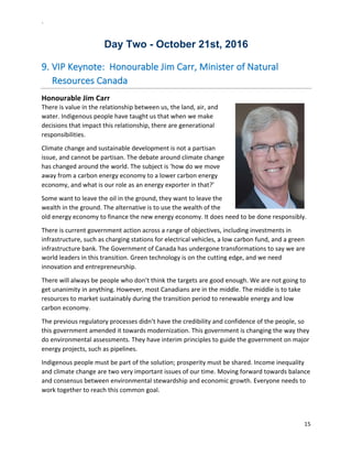 `	
  
15	
  
	
  
Day  Two  -­  October  21st,  2016  
9.  VIP	
  Keynote:	
  	
  Honourable	
  Jim	
  Carr,	
  Minister	
  of	
  Natural	
  
Resources	
  Canada	
  
Honourable	
  Jim	
  Carr	
  	
  
There	
  is	
  value	
  in	
  the	
  relationship	
  between	
  us,	
  the	
  land,	
  air,	
  and	
  
water.	
  Indigenous	
  people	
  have	
  taught	
  us	
  that	
  when	
  we	
  make	
  
decisions	
  that	
  impact	
  this	
  relationship,	
  there	
  are	
  generational	
  
responsibilities.	
  	
  
Climate	
  change	
  and	
  sustainable	
  development	
  is	
  not	
  a	
  partisan	
  
issue,	
  and	
  cannot	
  be	
  partisan.	
  The	
  debate	
  around	
  climate	
  change	
  
has	
  changed	
  around	
  the	
  world.	
  The	
  subject	
  is	
  ‘how	
  do	
  we	
  move	
  
away	
  from	
  a	
  carbon	
  energy	
  economy	
  to	
  a	
  lower	
  carbon	
  energy	
  
economy,	
  and	
  what	
  is	
  our	
  role	
  as	
  an	
  energy	
  exporter	
  in	
  that?’	
  
Some	
  want	
  to	
  leave	
  the	
  oil	
  in	
  the	
  ground,	
  they	
  want	
  to	
  leave	
  the	
  
wealth	
  in	
  the	
  ground.	
  The	
  alternative	
  is	
  to	
  use	
  the	
  wealth	
  of	
  the	
  
old	
  energy	
  economy	
  to	
  finance	
  the	
  new	
  energy	
  economy.	
  It	
  does	
  need	
  to	
  be	
  done	
  responsibly.	
  
There	
  is	
  current	
  government	
  action	
  across	
  a	
  range	
  of	
  objectives,	
  including	
  investments	
  in	
  
infrastructure,	
  such	
  as	
  charging	
  stations	
  for	
  electrical	
  vehicles,	
  a	
  low	
  carbon	
  fund,	
  and	
  a	
  green	
  
infrastructure	
  bank.	
  The	
  Government	
  of	
  Canada	
  has	
  undergone	
  transformations	
  to	
  say	
  we	
  are	
  
world	
  leaders	
  in	
  this	
  transition.	
  Green	
  technology	
  is	
  on	
  the	
  cutting	
  edge,	
  and	
  we	
  need	
  
innovation	
  and	
  entrepreneurship.	
  	
  
There	
  will	
  always	
  be	
  people	
  who	
  don’t	
  think	
  the	
  targets	
  are	
  good	
  enough.	
  We	
  are	
  not	
  going	
  to	
  
get	
  unanimity	
  in	
  anything.	
  However,	
  most	
  Canadians	
  are	
  in	
  the	
  middle.	
  The	
  middle	
  is	
  to	
  take	
  
resources	
  to	
  market	
  sustainably	
  during	
  the	
  transition	
  period	
  to	
  renewable	
  energy	
  and	
  low	
  
carbon	
  economy.	
  	
  
The	
  previous	
  regulatory	
  processes	
  didn’t	
  have	
  the	
  credibility	
  and	
  confidence	
  of	
  the	
  people,	
  so	
  
this	
  government	
  amended	
  it	
  towards	
  modernization.	
  This	
  government	
  is	
  changing	
  the	
  way	
  they	
  
do	
  environmental	
  assessments.	
  They	
  have	
  interim	
  principles	
  to	
  guide	
  the	
  government	
  on	
  major	
  
energy	
  projects,	
  such	
  as	
  pipelines.	
  	
  
Indigenous	
  people	
  must	
  be	
  part	
  of	
  the	
  solution;	
  prosperity	
  must	
  be	
  shared.	
  Income	
  inequality	
  
and	
  climate	
  change	
  are	
  two	
  very	
  important	
  issues	
  of	
  our	
  time.	
  Moving	
  forward	
  towards	
  balance	
  
and	
  consensus	
  between	
  environmental	
  stewardship	
  and	
  economic	
  growth.	
  Everyone	
  needs	
  to	
  
work	
  together	
  to	
  reach	
  this	
  common	
  goal.	
  
 