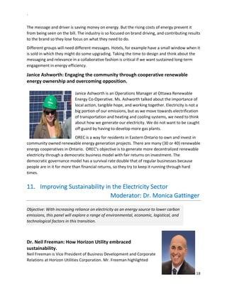 `	
  
18	
  
	
  
The	
  message	
  and	
  driver	
  is	
  saving	
  money	
  on	
  energy.	
  But	
  the	
  rising	
  costs	
  of	
  energy	
  prevent	
  it	
  
from	
  being	
  seen	
  on	
  the	
  bill.	
  The	
  industry	
  is	
  so	
  focused	
  on	
  brand	
  driving,	
  and	
  contributing	
  results	
  
to	
  the	
  brand	
  so	
  they	
  lose	
  focus	
  on	
  what	
  they	
  need	
  to	
  do.	
  	
  
Different	
  groups	
  will	
  need	
  different	
  messages.	
  Hotels,	
  for	
  example	
  have	
  a	
  small	
  window	
  when	
  it	
  
is	
  sold	
  in	
  which	
  they	
  might	
  do	
  some	
  upgrading.	
  Taking	
  the	
  time	
  to	
  design	
  and	
  think	
  about	
  the	
  
messaging	
  and	
  relevance	
  in	
  a	
  collaborative	
  fashion	
  is	
  critical	
  if	
  we	
  want	
  sustained	
  long-­‐term	
  
engagement	
  in	
  energy	
  efficiency.	
  
Janice	
  Ashworth:	
  Engaging	
  the	
  community	
  through	
  cooperative	
  renewable	
  
energy	
  ownership	
  and	
  overcoming	
  opposition.	
  	
  
	
  
Janice	
  Ashworth	
  is	
  an	
  Operations	
  Manager	
  at	
  Ottawa	
  Renewable	
  
Energy	
  Co-­‐Operative.	
  Ms.	
  Ashworth	
  talked	
  about	
  the	
  importance	
  of	
  
local	
  action,	
  tangible	
  hope,	
  and	
  working	
  together.	
  Electricity	
  is	
  not	
  a	
  
big	
  portion	
  of	
  our	
  emissions,	
  but	
  as	
  we	
  move	
  towards	
  electrification	
  
of	
  transportation	
  and	
  heating	
  and	
  cooling	
  systems,	
  we	
  need	
  to	
  think	
  
about	
  how	
  we	
  generate	
  our	
  electricity.	
  We	
  do	
  not	
  want	
  to	
  be	
  caught	
  
off	
  guard	
  by	
  having	
  to	
  develop	
  more	
  gas	
  plants.	
  	
  	
  
OREC	
  is	
  a	
  way	
  for	
  residents	
  in	
  Eastern	
  Ontario	
  to	
  own	
  and	
  invest	
  in	
  
community	
  owned	
  renewable	
  energy	
  generation	
  projects.	
  There	
  are	
  many	
  (30	
  or	
  40)	
  renewable	
  
energy	
  cooperatives	
  in	
  Ontario.	
  	
  OREC’s	
  objective	
  is	
  to	
  generate	
  more	
  decentralized	
  renewable	
  
electricity	
  through	
  a	
  democratic	
  business	
  model	
  with	
  fair	
  returns	
  on	
  investment.	
  The	
  
democratic	
  governance	
  model	
  has	
  a	
  survival	
  rate	
  double	
  that	
  of	
  regular	
  businesses	
  because	
  
people	
  are	
  in	
  it	
  for	
  more	
  than	
  financial	
  returns,	
  so	
  they	
  try	
  to	
  keep	
  it	
  running	
  through	
  hard	
  
times.	
  	
  
11.   Improving	
  Sustainability	
  in	
  the	
  Electricity	
  Sector	
  	
  
	
  	
  	
  	
  	
  	
  	
  	
  	
  	
  	
  	
  	
  	
  	
  	
  	
  	
  	
  	
  	
  	
  	
  	
  	
  	
  	
  	
  	
  	
  	
  	
  	
  	
  	
  	
  	
  	
  	
  	
  	
  	
  	
  	
  	
  	
  	
  	
  	
  	
  	
  Moderator:	
  Dr.	
  Monica	
  Gattinger	
  
Objective:	
  With	
  increasing	
  reliance	
  on	
  electricity	
  as	
  an	
  energy	
  source	
  to	
  lower	
  carbon	
  
emissions,	
  this	
  panel	
  will	
  explore	
  a	
  range	
  of	
  environmental,	
  economic,	
  logistical,	
  and	
  
technological	
  factors	
  in	
  this	
  transition.	
  	
  
	
  	
  	
  	
  	
  	
  	
  	
  	
  	
  	
  	
  	
  	
  	
  	
  	
  	
  	
  	
  	
  	
  	
  	
  	
  	
  	
  	
  	
  	
  	
  	
  	
  	
  	
  	
  	
  	
  	
  	
  	
  	
  	
  	
  	
  	
  	
  	
  	
  	
  	
  	
  	
  	
  	
  	
  	
  	
  	
  	
  	
  	
  	
  	
  	
  	
  	
  	
  	
  	
  	
  	
  	
  	
  	
  	
  	
  	
  	
  	
  	
  	
  
	
  
Dr.	
  Neil	
  Freeman:	
  How	
  Horizon	
  Utility	
  embraced	
  
sustainability.	
  	
  	
  
Neil	
  Freeman	
  is	
  Vice	
  President	
  of	
  Business	
  Development	
  and	
  Corporate	
  
Relations	
  at	
  Horizon	
  Utilities	
  Corporation.	
  Mr.	
  Freeman	
  highlighted	
  
 