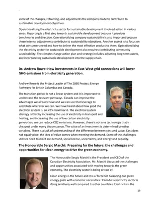 `	
  
19	
  
	
  
some	
  of	
  the	
  changes,	
  reframing,	
  and	
  adjustments	
  the	
  company	
  made	
  to	
  contribute	
  to	
  
sustainable	
  development	
  objectives.	
  	
  	
  	
  
Operationalizing	
  the	
  electricity	
  sector	
  for	
  sustainable	
  development	
  involved	
  action	
  in	
  various	
  
areas.	
  Reporting	
  is	
  a	
  first	
  step	
  towards	
  sustainable	
  development	
  because	
  it	
  provides	
  
benchmarks	
  and	
  direction.	
  Operationalizing	
  company	
  sustainability	
  is	
  also	
  important	
  because	
  
these	
  internal	
  adjustments	
  contribute	
  to	
  sustainability	
  objectives.	
  Another	
  aspect	
  is	
  to	
  focus	
  on	
  
what	
  consumers	
  need	
  and	
  how	
  to	
  deliver	
  the	
  most	
  effective	
  product	
  to	
  them.	
  Operationalizing	
  
the	
  electricity	
  sector	
  for	
  sustainable	
  development	
  also	
  requires	
  contributing	
  community	
  
sustainability.	
  The	
  climate	
  change	
  action	
  plan	
  and	
  strategy	
  includes	
  adjusting	
  long-­‐term	
  assets,	
  
and	
  incorporating	
  sustainable	
  development	
  into	
  the	
  supply	
  chain.	
  	
  
	
  
Dr.	
  Andrew	
  Rowe:	
  How	
  investments	
  in	
  East-­‐West	
  grid	
  connections	
  will	
  lower	
  
GHG	
  emissions	
  from	
  electricity	
  generation.	
  	
  
	
  
Andrew	
  Rowe	
  is	
  the	
  Project	
  Leader	
  of	
  The	
  2060	
  Project:	
  Energy	
  
Pathways	
  for	
  British	
  Columbia	
  and	
  Canada.	
  
The	
  transition	
  period	
  is	
  not	
  a	
  linear	
  system	
  and	
  it	
  is	
  important	
  to	
  
understand	
  the	
  relevant	
  pathways.	
  Canada	
  can	
  improve	
  the	
  
advantages	
  we	
  already	
  have	
  and	
  we	
  can	
  use	
  that	
  leverage	
  to	
  
substitute	
  wherever	
  we	
  can.	
  We	
  have	
  heard	
  about	
  how	
  good	
  the	
  
electrical	
  system	
  is,	
  so	
  let’s	
  maximize	
  it.	
  The	
  electrical	
  system	
  
strategy	
  is	
  that	
  by	
  increasing	
  the	
  use	
  of	
  electricity	
  in	
  transport	
  and	
  
heating,	
  and	
  increasing	
  the	
  use	
  of	
  low	
  carbon	
  electricity	
  
generation,	
  we	
  can	
  reduce	
  CO2	
  emissions.	
  However,	
  there	
  is	
  not	
  one	
  technology	
  that	
  is	
  
cheapest	
  under	
  every	
  circumstance.	
  The	
  value	
  of	
  an	
  investment	
  is	
  determined	
  by	
  other	
  
variables.	
  There	
  is	
  a	
  lack	
  of	
  understanding	
  of	
  the	
  difference	
  between	
  cost	
  and	
  value.	
  Cost	
  does	
  
not	
  equal	
  value:	
  the	
  idea	
  of	
  value	
  comes	
  when	
  meeting	
  the	
  demand.	
  Some	
  of	
  the	
  challenges	
  
utilities	
  need	
  to	
  meet	
  are	
  demand,	
  social	
  license,	
  uncertainty,	
  and	
  energy	
  and	
  capacity.	
  
The	
  Honourable	
  Sergio	
  Marchi:	
  	
  Preparing	
  for	
  the	
  future:	
  the	
  challenges	
  and	
  
opportunities	
  for	
  clean	
  energy	
  to	
  drive	
  the	
  green	
  economy.	
  	
  
	
  	
  	
  	
  	
  	
  	
  	
  	
  	
  	
  	
  	
  	
  	
  	
  	
  	
  	
  	
  	
  	
  	
  	
  	
  	
  	
  	
  	
  	
  	
  	
  	
  	
  	
  	
  	
  	
  	
  	
  	
  	
  	
  	
  	
  	
  	
  	
  	
  	
  	
  	
  	
  	
  	
  	
  	
  	
  	
  	
  	
  	
  	
  	
  	
  	
  	
  	
  	
  	
  	
  	
  	
  	
  	
  	
  	
  	
  	
  	
  	
  	
  	
  	
  	
  	
  	
  	
  	
  	
  	
  	
  	
  	
  	
  	
  	
  	
  	
  	
  	
  	
  	
  	
  	
  	
  	
  	
  	
  	
  	
  	
  	
  	
  	
  	
  	
  	
  	
  	
  	
  	
  	
  	
  	
  	
  	
  	
  	
  	
  	
  	
  	
  	
  	
  	
  	
  	
  	
  	
  	
  	
  	
  	
  	
  	
  	
  	
  	
  	
  	
  	
  	
  	
  	
  	
  	
  	
  	
  	
  	
  	
  	
  	
  	
  	
  	
  	
  	
  	
  	
  	
  	
  	
  	
  	
  	
  	
  	
  	
  	
  	
  	
  
The	
  Honourable	
  Sergio	
  Marchi	
  is	
  the	
  President	
  and	
  CEO	
  of	
  the	
  
Canadian	
  Electricity	
  Association.	
  Mr.	
  Marchi	
  discussed	
  the	
  challenges	
  
and	
  opportunities	
  associated	
  with	
  moving	
  towards	
  the	
  green	
  
economy.	
  The	
  electricity	
  sector	
  is	
  being	
  driven	
  by	
  	
  
Clean	
  energy	
  is	
  the	
  future	
  and	
  it	
  is	
  a	
  ‘force	
  for	
  balancing	
  our	
  green	
  
energy	
  goals	
  with	
  economic	
  necessities.’	
  Canada’s	
  electricity	
  sector	
  is	
  
doing	
  relatively	
  well	
  compared	
  to	
  other	
  countries.	
  Electricity	
  is	
  the	
  
 