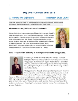 `	
  
2	
  
	
  
	
  
Day  One  -­  October  20th,  2016  
1.   Plenary:	
  The	
  Big	
  Picture	
  	
  	
  	
  	
  	
  	
  	
  	
  	
  	
  	
  	
  	
  	
  	
  	
  	
  	
  	
  	
  	
  	
  Moderator:	
  Bruce	
  Lourie	
  
Objective:	
  Setting	
  the	
  stage	
  for	
  the	
  symposium	
  discussion	
  by	
  examining	
  what	
  is	
  driving	
  
sustainable	
  energy	
  and	
  what	
  each	
  stakeholder	
  brings	
  to	
  the	
  table.	
  	
  	
  
Merran	
  Smith:	
  The	
  promise	
  of	
  Canada’s	
  clean	
  tech.	
  	
  
	
  
Merran	
  Smith	
  is	
  the	
  executive	
  director	
  of	
  Clean	
  Energy	
  Canada.	
  Canada’s	
  
clean	
  tech	
  opportunity	
  arises	
  from	
  the	
  lowering	
  cost	
  of	
  electric	
  vehicles	
  
and	
  renewables.	
  The	
  electric	
  vehicle	
  is	
  predicted	
  to	
  be	
  competitive	
  with	
  
other	
  options	
  within	
  the	
  next	
  decade.	
  Canadian	
  investment	
  in	
  clean	
  
energy	
  has	
  gone	
  down,	
  and	
  we	
  are	
  behind	
  due	
  to	
  two	
  decades	
  of	
  a	
  lack	
  
of	
  acknowledgement	
  that	
  things	
  were	
  changing.	
  China	
  is	
  taking	
  
advantage	
  of	
  this	
  opportunity	
  by	
  investing	
  money	
  in	
  the	
  infrastructure	
  
for	
  electric	
  vehicles.	
  Canada	
  has	
  an	
  opportunity	
  to	
  be	
  a	
  leader.	
  
	
  
Linda	
  Coady:	
  Industry	
  leadership	
  in	
  charting	
  a	
  new	
  course	
  for	
  energy	
  supply.	
  
	
  
Linda	
  Coady	
  is	
  Chief	
  Sustainability	
  Officer	
  for	
  Enbridge.	
  Ms.	
  Coady	
  
highlighted	
  the	
  role	
  of	
  industry	
  leadership	
  in	
  charting	
  a	
  new	
  course	
  for	
  
energy	
  supply.	
  	
  Customers	
  want	
  to	
  go	
  in	
  the	
  direction	
  of	
  a	
  low	
  carbon	
  
economy,	
  which	
  is	
  seen	
  in	
  their	
  energy	
  choices.	
  The	
  energy	
  transition,	
  
then,	
  is	
  being	
  driven	
  by	
  business	
  fundamentals.	
  This	
  message	
  has	
  been	
  
received	
  by	
  industry.	
  	
  
The	
  big	
  picture	
  has	
  changed:	
  some	
  major	
  oil	
  and	
  gas	
  industry	
  players	
  in	
  
the	
  energy	
  sector	
  are	
  at	
  the	
  carbon	
  table,	
  signifying	
  a	
  pivotal	
  moment	
  
in	
  climate	
  issues.	
  The	
  resources	
  these	
  players	
  bring	
  indicate	
  a	
  shift.	
  
However,	
  all	
  Canadians	
  need	
  to	
  be	
  able	
  to	
  see	
  themselves	
  as	
  part	
  of	
  the	
  conversation	
  at	
  the	
  
table	
  of	
  green	
  growth.	
  Negative	
  responses	
  from	
  people	
  could	
  be	
  from	
  fear	
  that	
  there	
  isn’t	
  a	
  
place	
  for	
  them	
  in	
  the	
  future.	
  	
  The	
  conversation	
  needs	
  to	
  reflect	
  the	
  imperative	
  of	
  low	
  and	
  no	
  
carbon	
  alternatives,	
  and	
  the	
  ability	
  of	
  energy	
  sources	
  to	
  deliver	
  energy.	
  The	
  more	
  inclusive	
  the	
  
process,	
  the	
  better.	
  	
  
	
  
 