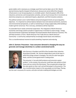 `	
  
20	
  
	
  
great	
  enabler	
  and	
  is	
  necessary	
  as	
  a	
  strategic	
  asset	
  that	
  must	
  be	
  taken	
  care	
  of.	
  Mr.	
  Marchi	
  
warned	
  of	
  procuring	
  the	
  cheapest	
  infrastructure,	
  because	
  we	
  cannot	
  afford	
  the	
  cheapest	
  
infrastructure	
  or	
  we	
  risk	
  passing	
  down	
  an	
  unreliable	
  system.	
  Electricity	
  powers	
  20%	
  of	
  the	
  
industrial,	
  commercial,	
  and	
  transportation	
  activities,	
  and	
  we	
  must	
  increase	
  this	
  in	
  increments	
  so	
  
electricity	
  companies	
  can	
  understand	
  impacts,	
  adjustment,	
  and	
  find	
  innovative	
  solutions.	
  	
  
The	
  political	
  context	
  is	
  one	
  in	
  which	
  federal	
  and	
  provincial	
  governments	
  are	
  pursuing	
  policy	
  
objectives.	
  	
  It	
  is	
  important	
  to	
  achieve	
  balance	
  between	
  local	
  and	
  national	
  sentiments,	
  economic	
  
and	
  environmental	
  perspectives,	
  as	
  well	
  as	
  maintaining	
  an	
  energy	
  supply	
  today	
  while	
  building	
  a	
  
modern	
  grid	
  for	
  tomorrow.	
  This	
  is	
  not	
  easy,	
  and	
  balance	
  will	
  be	
  important.	
  
A	
  sustainable	
  future	
  needs	
  continental	
  cooperation.	
  The	
  integration	
  of	
  North	
  American	
  
economies	
  and	
  energy	
  systems	
  provide	
  an	
  opportunity	
  in	
  transition	
  to	
  clean	
  energy.	
  	
  Energy	
  
and	
  environmental	
  cooperation	
  will	
  deepen	
  the	
  bonds	
  between	
  North	
  American	
  Countries.	
  This	
  
will	
  help	
  transition	
  us	
  from	
  a	
  ‘North	
  American	
  Free	
  Trade	
  Area	
  to	
  a	
  North	
  American	
  
Community—a	
  community	
  underpinned	
  by	
  increasingly	
  shared	
  values	
  and	
  ambitions.’	
  
This	
  is	
  a	
  transformational	
  moment	
  to	
  build	
  something	
  ‘important	
  and	
  enduring.	
  
	
  
John	
  A.	
  Gorman:	
  Prosumers	
  -­‐	
  how	
  consumer	
  demand	
  is	
  changing	
  the	
  way	
  we	
  
generate	
  and	
  manage	
  electricity	
  in	
  a	
  carbon	
  constrained	
  world.	
  	
  	
  
	
  
John	
  Gorman	
  is	
  President	
  and	
  CEO	
  of	
  the	
  Canadian	
  Solar	
  Industries	
  
Association	
  (CanSIA).	
  	
  Mr.	
  Gorman	
  talked	
  about	
  some	
  of	
  the	
  ways	
  in	
  
which	
  the	
  energy	
  context	
  is	
  changing.	
  The	
  costs	
  for	
  solar	
  have	
  gone	
  
down,	
  and	
  the	
  current	
  government	
  is	
  taking	
  action.	
  	
  
The	
  prosumer	
  is	
  ‘one	
  who	
  both	
  produces	
  and	
  consumes	
  a	
  given	
  
product.’	
  In	
  this	
  context,	
  the	
  prosumer	
  could	
  have	
  solar	
  panels	
  on	
  their	
  
house	
  and	
  can	
  control	
  the	
  thermostat.	
  They	
  can	
  generate	
  energy	
  from	
  
the	
  solar	
  panels	
  on	
  their	
  roof,	
  and	
  sell	
  that	
  power	
  to	
  the	
  province.	
  This	
  
has	
  a	
  transformative	
  impact	
  on	
  the	
  way	
  people	
  can	
  do	
  things.	
  Phasing	
  
out	
  the	
  coal	
  is	
  necessary	
  for	
  success,	
  and	
  solar	
  and	
  solar	
  enabling	
  technologies	
  are	
  vital.	
  	
  
	
  
 