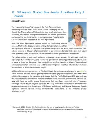 `	
  
21	
  
	
  
12.   VIP	
  Keynote:	
  Elizabeth	
  May	
  -­‐	
  Leader	
  of	
  the	
  Green	
  Party	
  of	
  
Canada	
  
Elizabeth	
  May	
  
	
  
The	
  response	
  to	
  Canada’s	
  presence	
  at	
  the	
  Paris	
  Agreement	
  was	
  
welcoming	
  because	
  ‘new	
  Canada’	
  wasn’t	
  there	
  sabotaging	
  like	
  old	
  
Canada	
  did.	
  The	
  new	
  Prime	
  Minister	
  is	
  the	
  best	
  on	
  climate	
  issues	
  since	
  
Mulroney,	
  and	
  there	
  is	
  an	
  alignment	
  between	
  the	
  federal	
  government	
  
and	
  supportive	
  provincial	
  parties	
  in	
  some	
  provinces.	
  This	
  change	
  in	
  
Canada’s	
  reputation	
  was	
  seen	
  at	
  The	
  Paris	
  Agreement.	
  	
  
After	
   the	
   Paris	
   Agreement,	
   politics	
   ended	
   up	
   confronting	
   climate	
  
science.	
  The	
  trend	
  in	
  discourse	
  is	
  that	
  getting	
  started	
  matters	
  more	
  than	
  
setting	
  targets.	
  We	
  are	
  at	
  a	
  position	
  now	
  where	
  everyone	
  in	
  the	
  world	
  needs	
  to	
  ramp	
  it	
  their	
  
actions	
  because	
  of	
  30	
  years	
  of	
  procrastination	
  of	
  governments.	
  Canada	
  HAD	
  a	
  plan	
  that	
  would	
  
have	
  gotten	
  to	
  Kyoto,	
  but	
  political	
  calculations	
  of	
  successive	
  governments	
  stopped	
  this.	
  	
  
The	
  carbon	
  budget	
  is	
  basic	
  math	
  and	
  there	
  is	
  only	
  one	
  correct	
  answer.	
  We	
  will	
  never	
  reach	
  the	
  
right	
  target	
  if	
  we	
  set	
  the	
  wrong	
  one.	
  The	
  federal	
  government	
  is	
  making	
  political	
  calculations,	
  such	
  
as	
  trying	
  to	
  figure	
  out	
  if	
  the	
  seats	
  they	
  lose	
  in	
  BC	
  can	
  be	
  offset	
  by	
  gains	
  in	
  Alberta.	
  These	
  political	
  
calculations	
  are	
  short	
  term.	
  Ms.	
  May	
  said	
  that	
  approving	
  more	
  fossil	
  fuel	
  infrastructure	
  makes	
  it	
  
more	
  difficult	
  to	
  reach	
  the	
  emissions	
  targets.	
  	
  
Additional	
  important	
  components	
  of	
  Elizabeth	
  May’s	
  discussion	
  were	
  reiterated	
  in	
  an	
  article	
  by	
  
James	
  Munson	
  entitled	
  ‘Politics	
  getting	
  in	
  the	
  way	
  of	
  tough	
  pipeline	
  decisions,	
  says	
  May.’	
  May	
  
criticized	
  the	
  speed	
  of	
  the	
  transition	
  and	
  alleged	
  that	
  the	
  Pacific	
  Northwest	
  LNG	
  approval	
  was	
  
the	
  product	
  of	
  collusion	
  between	
  Petronas	
  and	
  federal	
  and	
  provincial	
  governments’	
  officials.	
  Ms.	
  
May	
   said	
   there	
   are	
   public	
   service	
   departments	
   that	
   have	
   been	
   converted	
   into	
   a	
   ‘corporate	
  
concierge	
  service’	
  to	
  get	
  projects	
  approved.	
  Ms.	
  May	
  added	
  that	
  the	
  Canadian	
  Environmental	
  
Assessment	
  Agency,	
  the	
  Department	
  of	
  Fisheries	
  and	
  Oceans	
  and	
  Natural	
  Resources	
  Canada	
  
repressed	
   relevant	
   science	
   during	
   environmental	
   assessments	
   of	
   the	
   Petronas	
   project	
  	
  	
  	
  	
  
(Munson,	
  2016)1
.	
  
	
  
	
  	
  	
  	
  	
  	
  	
  	
  	
  	
  	
  	
  	
  	
  	
  	
  	
  	
  	
  	
  	
  	
  	
  	
  	
  	
  	
  	
  	
  	
  	
  	
  	
  	
  	
  	
  	
  	
  	
  	
  	
  	
  	
  	
  	
  	
  	
  	
  	
  	
  	
  	
  	
  	
  	
  	
  	
  	
  	
  	
  	
  
1
	
  Munson,	
  J.	
  (2016,	
  October	
  24).	
  Politics	
  gtting	
  in	
  the	
  way	
  of	
  tough	
  popeline	
  decisions.	
  iPolitics.	
  
Retrieved	
  from	
  http://ipolitics.ca/2016/10/24/politics-­‐getting-­‐in-­‐the-­‐way-­‐of-­‐tough-­‐pipeline-­‐
decisions-­‐says-­‐may/	
  
	
  
 