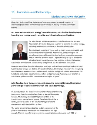 `	
  
22	
  
	
  
13.   Innovations	
  and	
  Partnerships	
  	
  	
  	
  	
  	
  	
  	
  	
  	
  	
  	
  	
  	
  	
  	
  	
  	
  	
  	
  	
  	
  	
  	
  	
  	
  	
  	
  	
  	
  	
  	
  	
  	
  	
  	
  	
  	
  	
  	
  	
  	
  	
  	
  	
  	
  	
  	
  	
  	
  	
  	
  	
  	
  	
  
	
  	
  	
  	
  	
  	
  	
  	
  	
  	
  	
  	
  	
  	
  	
  	
  	
  	
  	
  	
  	
  	
  	
  	
  	
  	
  	
  	
  	
  	
  	
  	
  	
  	
  	
  	
  	
  	
  	
  	
  	
  	
  	
  	
  	
  	
  	
  	
  	
  	
  	
  	
  	
  	
  	
  	
  	
  	
  	
  	
  	
  	
  Moderator:	
  Shawn	
  McCarthy	
  	
  	
  	
  	
  	
  	
  	
  	
  	
  	
  	
  	
  	
  	
  	
  	
  	
  	
  
Objective:	
  Understand	
  how	
  industry	
  and	
  governments	
  can	
  best	
  work	
  together	
  to	
  
maximize	
  effectiveness	
  and	
  minimize	
  cost	
  to	
  society	
  in	
  moving	
  towards	
  sustainable	
  
energy	
  
Dr.	
  John	
  Barrett:	
  Nuclear	
  energy’s	
  contribution	
  to	
  sustainable	
  development	
  
focusing	
  one	
  energy	
  supply,	
  security,	
  and	
  climate	
  change	
  mitigation.	
  	
  
	
  
Dr.	
  John	
  Barrett	
  is	
  the	
  President	
  and	
  CEO	
  of	
  the	
  Canadian	
  Nuclear	
  
Association.	
  Dr.	
  Barret	
  discussed	
  a	
  variety	
  of	
  benefits	
  of	
  nuclear	
  energy,	
  
including	
  potential	
  to	
  contribute	
  to	
  deep	
  decarbonization.	
  	
  	
  
Terminology	
  is	
  important.	
  Terms	
  such	
  as	
  clean,	
  green,	
  renewable	
  and	
  
sustainable	
  are	
  rarely	
  defined.	
  Additionally,	
  all	
  technologies	
  are	
  
somehow	
  unclean,	
  all	
  impact	
  the	
  land	
  and	
  non-­‐renewable	
  resources,	
  
and	
  all	
  activities	
  produce	
  waste.	
  	
  A	
  possible	
  way	
  to	
  say	
  it:	
  ‘to	
  address	
  
climate	
  change,	
  humanity	
  needs	
  low-­‐emitting	
  systems	
  that	
  support	
  
sustainable	
  development.	
  Sustainability	
  isn’t	
  perfect,	
  but	
  it	
  is	
  definable	
  and	
  useful.	
  
How	
  can	
  we	
  achieve	
  deep	
  decarbonation	
  on	
  a	
  huge	
  scale	
  without	
  needing	
  a	
  backup	
  of	
  fossil	
  
fuels?	
  Nuclear	
  energy	
  can	
  do	
  this.	
  We	
  can’t	
  risk	
  failure.	
  Electricity	
  is	
  necessary	
  for	
  everything	
  
else	
  to	
  work	
  so	
  we	
  cannot	
  take	
  chances	
  with	
  it.	
  Nuclear	
  energy	
  has	
  various	
  benefits	
  and	
  can	
  
help	
  build	
  sustainable	
  power	
  with	
  innovation	
  and	
  partnership.	
  Nuclear	
  power	
  ‘anchors	
  a	
  
sustainable	
  grid	
  and	
  enables	
  renewable	
  technologies	
  to	
  grow.’	
  
	
  
Julie	
  Sunday:	
  How	
  the	
  government	
  is	
  engaging	
  stakeholders	
  and	
  leveraging	
  
partnerships	
  to	
  advance	
  innovation	
  and	
  clean	
  technology.	
  	
  
	
  
Dr.	
  Julie	
  Sunday	
  is	
  the	
  Director	
  General	
  of	
  the	
  Policy	
  and	
  Planning	
  
Branch	
  and	
  Clean	
  Innovation	
  Task	
  Team	
  at	
  Natural	
  Resources	
  
Canada.	
  Ms.	
  Sunday	
  discussed	
  the	
  global	
  context	
  of	
  the	
  
transition	
  to	
  a	
  low-­‐carbon	
  economy,	
  Canada’s	
  vision	
  to	
  be	
  a	
  
leader,	
  as	
  well	
  as	
  some	
  of	
  the	
  results	
  of	
  the	
  government	
  
engagement	
  with	
  stakeholders	
  to	
  date.	
  	
  
The	
  world	
  is	
  moving	
  towards	
  a	
  low	
  carbon	
  economy,	
  but	
  the	
  
pace	
  of	
  clean	
  energy	
  innovation	
  and	
  investment	
  is	
  not	
  high	
  
enough.	
  There	
  is	
  room	
  for	
  improvement	
  in	
  investing	
  in	
  innovation,	
  and	
  early	
  R&D	
  of	
  
 