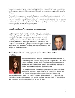 `	
  
23	
  
	
  
transformative	
  technologies.	
  	
  Canada	
  has	
  the	
  potential	
  to	
  be	
  at	
  the	
  forefront	
  of	
  the	
  transition	
  
to	
  a	
  low-­‐carbon	
  economy.	
  	
  International	
  and	
  domestic	
  partnerships	
  are	
  important	
  in	
  achieving	
  
this	
  vision.	
  	
  
The	
  results	
  from	
  engagement	
  to	
  date	
  include	
  some	
  areas	
  where	
  improvements	
  can	
  be	
  made.	
  
The	
  innovation	
  system	
  needs	
  greater	
  alignment,	
  and	
  there	
  needs	
  to	
  be	
  better	
  networks	
  
between	
  clean	
  technology	
  developers,	
  users,	
  and	
  partners.	
  There	
  is	
  also	
  a	
  need	
  for	
  more	
  capital	
  
for	
  innovation,	
  and	
  access	
  to	
  global	
  markets.	
  Additionally,	
  the	
  governments	
  do	
  have	
  a	
  central	
  
role	
  in	
  supporting	
  clean	
  technology	
  innovation.	
  
	
  
Jacob	
  Irving:	
  Canada’s	
  natural	
  and	
  future	
  advantage.	
  
	
  
Jacob	
  Irving	
  is	
  the	
  President	
  of	
  the	
  Canadian	
  Hydropower	
  Association.	
  	
  
Mr.	
  Irving	
  explained	
  that	
  Canada’s	
  natural	
  and	
  future	
  advantage	
  is	
  
hydropower.	
  Canadian	
  hydropower	
  is	
  the	
  number	
  one	
  source	
  of	
  
electricity	
  in	
  Canada,	
  but	
  we	
  could	
  more	
  than	
  double	
  it.	
  There	
  is	
  
undeveloped	
  potential	
  in	
  storage,	
  and	
  reservoir	
  hydropower.	
  The	
  
ability	
  to	
  more	
  than	
  double	
  hydropower	
  is	
  an	
  exciting	
  opportunity.	
  Mr.	
  
Irving	
  ended	
  with	
  ‘we	
  are	
  big,	
  growing,	
  and	
  can	
  grow	
  even	
  more	
  and	
  
this	
  can	
  be	
  good	
  for	
  everyone.’	
  	
  
	
  
Arlene	
  Strom:	
  	
  How	
  innovative	
  processes	
  and	
  collaboration	
  can	
  lead	
  to	
  
solutions.	
  
	
  
Arlene	
  Strom	
  is	
  the	
  Vice	
  President	
  Sustainability	
  &	
  Communications	
  at	
  
Suncor	
  Energy	
  Inc.	
  	
  Alberta	
  is	
  moving	
  towards	
  being	
  a	
  leader.	
  Some	
  of	
  the	
  
key	
  learnings	
  were	
  that	
  the	
  conflict	
  and	
  polarized	
  dialogue	
  hinders	
  the	
  
progress	
  on	
  a	
  solutions-­‐oriented	
  agenda.	
  But,	
  there	
  is	
  the	
  potential	
  for	
  
aligned	
  interests	
  to	
  develop	
  into	
  common	
  ground.	
  	
  	
  
The	
  strategic	
  priorities	
  are	
  greenhouse	
  gases,	
  social	
  context,	
  and	
  water.	
  
Greenhouse	
  gases	
  are	
  a	
  global	
  challenge,	
  so	
  collaboration	
  is	
  important.	
  
The	
  social	
  priority	
  means	
  including,	
  respecting,	
  and	
  trusting	
  the	
  
Aboriginal	
  Peoples	
  of	
  Canada.	
  The	
  water	
  priority	
  will	
  be	
  developed	
  in	
  2017.	
  Clear	
  goals	
  are	
  
important	
  because	
  they	
  provide	
  the	
  lens	
  through	
  which	
  decisions	
  are	
  made.	
  In	
  communicating	
  
with	
  each	
  other,	
  it	
  is	
  helpful	
  to	
  move	
  from	
  ‘no,	
  but’	
  to	
  ‘yes,	
  if.’	
  	
  
	
  
 