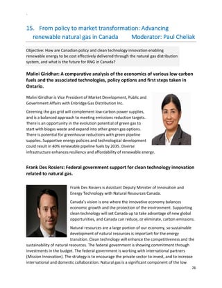`	
  
26	
  
	
  
15.   From	
  policy	
  to	
  market	
  transformation:	
  Advancing	
  
renewable	
  natural	
  gas	
  in	
  Canada	
  	
  	
  	
  	
  	
  	
  	
  	
  Moderator:	
  Paul	
  Cheliak	
  
Objective:	
  How	
  are	
  Canadian	
  policy	
  and	
  clean	
  technology	
  innovation	
  enabling	
  
renewable	
  energy	
  to	
  be	
  cost	
  effectively	
  delivered	
  through	
  the	
  natural	
  gas	
  distribution	
  
system,	
  and	
  what	
  is	
  the	
  future	
  for	
  RNG	
  in	
  Canada?	
  
Malini	
  Giridhar:	
  A	
  comparative	
  analysis	
  of	
  the	
  economics	
  of	
  various	
  low	
  carbon	
  
fuels	
  and	
  the	
  associated	
  technologies,	
  policy	
  options	
  and	
  first	
  steps	
  taken	
  in	
  
Ontario.	
  	
  
	
  
Malini	
  Giridhar	
  is	
  Vice	
  President	
  of	
  Market	
  Development,	
  Public	
  and	
  
Government	
  Affairs	
  with	
  Enbridge	
  Gas	
  Distribution	
  Inc.	
  
Greening	
  the	
  gas	
  grid	
  will	
  complement	
  low-­‐carbon	
  power	
  supplies,	
  
and	
  is	
  a	
  balanced	
  approach	
  to	
  meeting	
  emissions	
  reduction	
  targets.	
  
There	
  is	
  an	
  opportunity	
  in	
  the	
  evolution	
  potential	
  of	
  green	
  gas	
  to	
  
start	
  with	
  biogas	
  waste	
  and	
  expand	
  into	
  other	
  green	
  gas	
  options.	
  
There	
  is	
  potential	
  for	
  greenhouse	
  reductions	
  with	
  green	
  pipeline	
  
supplies.	
  Supportive	
  energy	
  policies	
  and	
  technological	
  development	
  
could	
  result	
  in	
  40%	
  renewable	
  pipeline	
  fuels	
  by	
  2035.	
  Diverse	
  
infrastructure	
  enhances	
  resiliency	
  and	
  affordability	
  of	
  renewable	
  energy.	
  	
  
	
  
Frank	
  Des	
  Rosiers:	
  Federal	
  government	
  support	
  for	
  clean	
  technology	
  innovation	
  
related	
  to	
  natural	
  gas.	
  	
  
	
  
Frank	
  Des	
  Rosiers	
  is	
  Assistant	
  Deputy	
  Minister	
  of	
  Innovation	
  and	
  
Energy	
  Technology	
  with	
  Natural	
  Resources	
  Canada.	
  	
  
Canada’s	
  vision	
  is	
  one	
  where	
  the	
  innovative	
  economy	
  balances	
  
economic	
  growth	
  and	
  the	
  protection	
  of	
  the	
  environment.	
  Supporting	
  
clean	
  technology	
  will	
  set	
  Canada	
  up	
  to	
  take	
  advantage	
  of	
  new	
  global	
  
opportunities,	
  and	
  Canada	
  can	
  reduce,	
  or	
  eliminate,	
  carbon	
  emissions.	
  	
  
Natural	
  resources	
  are	
  a	
  large	
  portion	
  of	
  our	
  economy,	
  so	
  sustainable	
  
development	
  of	
  natural	
  resources	
  is	
  important	
  for	
  the	
  energy	
  
transition.	
  Clean	
  technology	
  will	
  enhance	
  the	
  competitiveness	
  and	
  the	
  
sustainability	
  of	
  natural	
  resources.	
  The	
  federal	
  government	
  is	
  showing	
  commitment	
  through	
  
investments	
  in	
  the	
  budget.	
  The	
  federal	
  government	
  is	
  working	
  with	
  international	
  partners	
  
(Mission	
  Innovation).	
  The	
  strategy	
  is	
  to	
  encourage	
  the	
  private	
  sector	
  to	
  invest,	
  and	
  to	
  increase	
  
international	
  and	
  domestic	
  collaboration.	
  Natural	
  gas	
  is	
  a	
  significant	
  component	
  of	
  the	
  low	
  
 