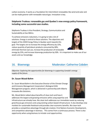 `	
  
27	
  
	
  
carbon	
  economy.	
  It	
  works	
  as	
  a	
  foundation	
  for	
  intermittent	
  renewables	
  like	
  wind	
  and	
  solar	
  and	
  
can	
  be	
  made	
  greener	
  with	
  renewable	
  natural	
  gas.	
  Innovation	
  is	
  key.	
  	
  
	
  
Stéphanie	
  Trudeau:	
  renewable	
  gas	
  and	
  Quebec’s	
  new	
  energy	
  policy	
  framework,	
  
including	
  some	
  successful	
  case	
  studies.	
  	
  
	
  
Stéphanie	
  Trudeau	
  is	
  Vice	
  President,	
  Strategy,	
  Communication	
  and	
  
Sustainability	
  at	
  Gaz	
  Métro.	
  	
  
To	
  achieve	
  emissions	
  reductions,	
  it	
  is	
  going	
  to	
  take	
  a	
  lot	
  of	
  
solutions.	
  Energy	
  is	
  central	
  to	
  these	
  solutions.	
  The	
  objectives	
  and	
  
targets	
  of	
  the	
  2030	
  Energy	
  Policy	
  in	
  Quebec	
  work	
  towards	
  this	
  
goal.	
  The	
  targets	
  are	
  to	
  increase	
  the	
  energy	
  efficiency	
  by	
  15%,	
  
reduce	
  quantity	
  of	
  petroleum	
  products	
  consumed	
  by	
  40%,	
  
eliminate	
  thermal	
  coal	
  use,	
  increase	
  the	
  production	
  of	
  renewable	
  
energy	
  by	
  25%,	
  and	
  increase	
  bioenergy	
  production	
  by	
  50%.	
  	
  It	
  is	
  important	
  to	
  make	
  use	
  of	
  our	
  
assets	
  and	
  our	
  knowledge.	
  
	
  	
  	
  	
  
16.   Bioenergy	
  	
  	
  	
  	
  	
  	
  	
  	
  	
  	
  	
  	
  	
  	
  	
  	
  	
  	
  	
  	
  	
  	
  	
  	
  	
  	
  	
  	
  	
  	
  	
  	
  	
  Moderator:	
  Catherine	
  Cobden	
  
Objective:	
  Exploring	
  the	
  opportunities	
  for	
  bioenergy	
  in	
  supporting	
  Canada’s	
  energy	
  
supply	
  of	
  the	
  future.	
  	
  
Dr.	
  Susan	
  Wood-­‐Bohm	
  
	
  
Dr.	
  Susan	
  Wood-­‐Bohm	
  is	
  the	
  Executive	
  Director	
  of	
  the	
  Climate	
  Change	
  
and	
  Emissions	
  Management	
  Corporation’s	
  Biological	
  GHG	
  
Management	
  program,	
  which	
  is	
  delivered	
  in	
  partnership	
  with	
  Alberta	
  
Innovates	
  Bio	
  Solutions.	
  	
  
Ms.	
  Wood-­‐Bohm	
  talked	
  about	
  benefits	
  of	
  clean	
  tech	
  and	
  how	
  it	
  
addresses	
  the	
  largest	
  and	
  growing	
  emissions	
  while	
  using	
  expertise	
  and	
  
infrastructure	
  we	
  already	
  have.	
  Bio	
  clean	
  tech	
  addresses	
  our	
  immediate	
  needs	
  by	
  reducing	
  
greenhouse	
  gas	
  emissions	
  and	
  using	
  existing	
  carbon-­‐based	
  infrastructure.	
  It	
  also	
  develops	
  new	
  
markets	
  for	
  sustainable	
  feedstock	
  and	
  provides	
  clear	
  economic	
  benefits.	
  Bio	
  clean	
  tech	
  
provides	
  a	
  competitive	
  advantage	
  through	
  job	
  creation,	
  First	
  Nations	
  Economic	
  Development,	
  
and	
  competitive	
  advantage	
  in	
  biomass.	
  	
  	
  This	
  comes	
  from	
  a	
  continuous	
  process.	
  There	
  is	
  also	
  
opportunity	
  when	
  using	
  biomass	
  to	
  include	
  rural	
  opportunities.	
  	
  
 