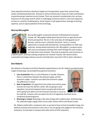 `	
  
28	
  
	
  
Some	
  potential	
  emissions	
  reductions	
  targets	
  are	
  transportation,	
  space	
  heat,	
  process	
  heat,	
  
carbon	
  and	
  baseload	
  electricity.	
  	
  Biomass	
  in	
  various	
  infrastructure	
  areas	
  can	
  make	
  contributions	
  
to	
  greenhouse	
  gas	
  reduction	
  across	
  Canada.	
  There	
  are	
  economic	
  considerations	
  too:	
  we	
  have	
  
low	
  prices	
  of	
  natural	
  gas	
  and	
  oil,	
  which	
  is	
  challenging	
  to	
  biomass	
  which	
  is	
  a	
  bit	
  more	
  expensive,	
  
so	
  there	
  is	
  a	
  need	
  for	
  enabling	
  policy.	
  Social	
  impacts	
  in	
  job	
  opportunities,	
  leverage	
  of	
  existing	
  
expertise,	
  and	
  an	
  export	
  potential	
  of	
  the	
  technology.	
  	
  
	
  
Murray	
  McLaughlin	
  
	
  
Murray	
  McLaughlin	
  is	
  Executive	
  Director	
  of	
  Bioindustrial	
  Innovation	
  
Canada.	
  Mr.	
  McLaughlin	
  talked	
  about	
  biomass	
  from	
  an	
  agricultural	
  and	
  
forestry	
  perspective.	
  We	
  are	
  in	
  the	
  early	
  days	
  of	
  making	
  good	
  use	
  of	
  
biomass,	
  and	
  this	
  area	
  is	
  critical	
  for	
  the	
  future.	
  There	
  is	
  a	
  strong	
  
opportunity	
  in	
  Canada	
  with	
  biomaterials,	
  reusing	
  biofibers	
  to	
  make	
  new	
  
materials,	
  and	
  bio-­‐based	
  chemistries.	
  Mr.	
  McLaughlin’s	
  company	
  works	
  
with	
  start-­‐up	
  companies	
  and	
  help	
  them	
  work	
  through	
  life-­‐cycle	
  analysis	
  
and	
  help	
  them	
  move	
  forward.	
  They	
  look	
  at	
  production	
  and	
  conversion	
  as	
  
a	
  hybrid	
  system,	
  and	
  how	
  existing	
  companies	
  can	
  maintain	
  industry.	
  We	
  need	
  to	
  build	
  a	
  
sustainable	
  technology	
  industry	
  around	
  it	
  and	
  help	
  them	
  move	
  their	
  CO2	
  to	
  other	
  utilizations.	
  	
  
	
  
Don	
  Roberts	
  	
  
	
  
Don	
  Roberts	
  is	
  President	
  and	
  CEO	
  of	
  Nawitka	
  Capital	
  Advisors	
  Ltd.	
  Mr.	
  Roberts	
  provided	
  further	
  
insight	
  to	
  bioenergy.	
  He	
  provided	
  three	
  general	
  comments:	
  
1.   Lots	
  of	
  potential:	
  there	
  is	
  a	
  lot	
  of	
  biomass	
  in	
  Canada.	
  However,	
  
there	
  is	
  a	
  distinction	
  between	
  the	
  physical	
  supply,	
  and	
  the	
  
economic	
  supply—investors	
  care	
  about	
  the	
  economic	
  supply.	
  
The	
  difference	
  is	
  critical	
  
2.   Role	
  of	
  regulation:	
  the	
  signal	
  from	
  the	
  carbon	
  price	
  will	
  be	
  weak,	
  
and	
  will	
  not	
  move	
  the	
  dial	
  for	
  a	
  while.	
  We	
  are	
  going	
  to	
  need	
  
regulation,	
  but	
  provincial	
  governments	
  are	
  generally	
  broke	
  and	
  
aren’t	
  going	
  to	
  be	
  able	
  to	
  use	
  the	
  financial	
  incentives	
  as	
  much	
  as	
  
we	
  wold	
  like.	
  Investors	
  also	
  care	
  about	
  the	
  form	
  of	
  regulation	
  (incentive	
  versus	
  
compliance	
  based	
  programs).	
  	
  
3.   Bioenergy	
  is	
  unique:	
  Bioenergy	
  is	
  like	
  solar	
  energy	
  with	
  a	
  battery	
  pack.	
  And	
  bioenergy	
  
has	
  relatively	
  longer	
  supply	
  chains	
  across	
  other	
  sectors	
  which	
  contributes	
  to	
  jobs.	
  	
  
Mr.	
  Roberts	
  ended	
  with	
  a	
  cautionary	
  note:	
  as	
  we	
  look	
  at	
  how	
  to	
  fund	
  renewable	
  energy,	
  the	
  
political	
  economy	
  and	
  economics	
  come	
  into	
  it.	
  You	
  are	
  going	
  to	
  be	
  judged	
  on	
  the	
  emissions	
  
reductions.	
  So	
  how	
  does	
  it	
  compare	
  with	
  other	
  forms	
  of	
  GHG	
  reductions.	
  
 