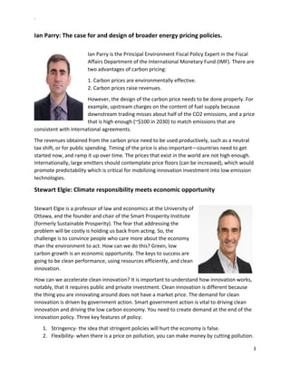 `	
  
3	
  
	
  
Ian	
  Parry:	
  The	
  case	
  for	
  and	
  design	
  of	
  broader	
  energy	
  pricing	
  policies.	
  
	
  
Ian	
  Parry	
  is	
  the	
  Principal	
  Environment	
  Fiscal	
  Policy	
  Expert	
  in	
  the	
  Fiscal	
  
Affairs	
  Department	
  of	
  the	
  International	
  Monetary	
  Fund	
  (IMF).	
  There	
  are	
  
two	
  advantages	
  of	
  carbon	
  pricing:	
  
1.	
  Carbon	
  prices	
  are	
  environmentally	
  effective.	
  	
  
2.	
  Carbon	
  prices	
  raise	
  revenues.	
  
However,	
  the	
  design	
  of	
  the	
  carbon	
  price	
  needs	
  to	
  be	
  done	
  properly.	
  For	
  
example,	
  upstream	
  charges	
  on	
  the	
  content	
  of	
  fuel	
  supply	
  because	
  
downstream	
  trading	
  misses	
  about	
  half	
  of	
  the	
  CO2	
  emissions,	
  and	
  a	
  price	
  
that	
  is	
  high	
  enough	
  (~$100	
  in	
  2030)	
  to	
  match	
  emissions	
  that	
  are	
  
consistent	
  with	
  international	
  agreements.	
  
The	
  revenues	
  obtained	
  from	
  the	
  carbon	
  price	
  need	
  to	
  be	
  used	
  productively,	
  such	
  as	
  a	
  neutral	
  
tax	
  shift,	
  or	
  for	
  public	
  spending.	
  Timing	
  of	
  the	
  price	
  is	
  also	
  important—countries	
  need	
  to	
  get	
  
started	
  now,	
  and	
  ramp	
  it	
  up	
  over	
  time.	
  The	
  prices	
  that	
  exist	
  in	
  the	
  world	
  are	
  not	
  high	
  enough.	
  	
  
Internationally,	
  large	
  emitters	
  should	
  contemplate	
  price	
  floors	
  (can	
  be	
  increased),	
  which	
  would	
  
promote	
  predictability	
  which	
  is	
  critical	
  for	
  mobilizing	
  innovation	
  investment	
  into	
  low	
  emission	
  
technologies.	
  
Stewart	
  Elgie:	
  Climate	
  responsibility	
  meets	
  economic	
  opportunity	
  	
  
	
  
Stewart	
  Elgie	
  is	
  a	
  professor	
  of	
  law	
  and	
  economics	
  at	
  the	
  University	
  of	
  
Ottawa,	
  and	
  the	
  founder	
  and	
  chair	
  of	
  the	
  Smart	
  Prosperity	
  Institute	
  
(formerly	
  Sustainable	
  Prosperity).	
  The	
  fear	
  that	
  addressing	
  the	
  
problem	
  will	
  be	
  costly	
  is	
  holding	
  us	
  back	
  from	
  acting.	
  So,	
  the	
  
challenge	
  is	
  to	
  convince	
  people	
  who	
  care	
  more	
  about	
  the	
  economy	
  
than	
  the	
  environment	
  to	
  act.	
  How	
  can	
  we	
  do	
  this?	
  Green,	
  low	
  
carbon	
  growth	
  is	
  an	
  economic	
  opportunity.	
  The	
  keys	
  to	
  success	
  are	
  
going	
  to	
  be	
  clean	
  performance,	
  using	
  resources	
  efficiently,	
  and	
  clean	
  
innovation.	
  	
  
How	
  can	
  we	
  accelerate	
  clean	
  innovation?	
  It	
  is	
  important	
  to	
  understand	
  how	
  innovation	
  works,	
  
notably,	
  that	
  it	
  requires	
  public	
  and	
  private	
  investment.	
  Clean	
  innovation	
  is	
  different	
  because	
  
the	
  thing	
  you	
  are	
  innovating	
  around	
  does	
  not	
  have	
  a	
  market	
  price.	
  The	
  demand	
  for	
  clean	
  
innovation	
  is	
  driven	
  by	
  government	
  action.	
  Smart	
  government	
  action	
  is	
  vital	
  to	
  driving	
  clean	
  
innovation	
  and	
  driving	
  the	
  low	
  carbon	
  economy.	
  You	
  need	
  to	
  create	
  demand	
  at	
  the	
  end	
  of	
  the	
  
innovation	
  policy.	
  Three	
  key	
  features	
  of	
  policy:	
  
1.   Stringency-­‐	
  the	
  idea	
  that	
  stringent	
  policies	
  will	
  hurt	
  the	
  economy	
  is	
  false.	
  
2.   Flexibility-­‐	
  when	
  there	
  is	
  a	
  price	
  on	
  pollution,	
  you	
  can	
  make	
  money	
  by	
  cutting	
  pollution.	
  
 