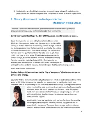 `	
  
4	
  
	
  
3.   Predictability-­‐	
  predictability	
  is	
  important	
  because	
  the	
  goal	
  is	
  to	
  get	
  firms	
  to	
  invest	
  in	
  
products	
  that	
  will	
  be	
  available	
  years	
  later.	
  The	
  process	
  is	
  driven	
  by	
  market	
  expectations.	
  
2.  Plenary:	
  Government	
  Leadership	
  and	
  Action	
  
	
  	
  	
  	
  	
  	
  	
  	
  	
  	
  	
  	
  	
  	
  	
  	
  	
  	
  	
  	
  	
  	
  	
  	
  	
  	
  	
  	
  	
  	
  	
  	
  	
  	
  	
  	
  	
  	
  	
  	
  	
  	
  	
  	
  	
  	
  	
  	
  	
  	
  	
  	
  	
  	
  	
  	
  	
  	
  	
  	
  	
  	
  	
  Moderator:	
  Velma	
  McColl	
  
Objective:	
  Understand	
  what	
  motivates	
  government	
  leaders	
  to	
  move	
  ahead	
  of	
  the	
  pack	
  
on	
  sustainable	
  energy	
  policy,	
  and	
  implications	
  for	
  their	
  communities	
  
David	
  Chernushenko:	
  Steps	
  the	
  City	
  of	
  Ottawa	
  can	
  take	
  to	
  become	
  a	
  leader.	
  
	
  
David	
  Chernushenko	
  has	
  been	
  a	
  City	
  Councillor	
  in	
  Ottawa	
  since	
  
2010.	
  Mr.	
  Chernushenko	
  spoke	
  from	
  the	
  experiences	
  he	
  has	
  had	
  in	
  
striving	
  to	
  make	
  a	
  difference	
  in	
  addressing	
  climate	
  change.	
  Some	
  of	
  
the	
  challenges	
  come	
  from	
  the	
  local	
  context,	
  specifically,	
  the	
  politics.	
  
It	
  is	
  more	
  about	
  the	
  politics	
  than	
  the	
  technology.	
  The	
  further	
  away	
  
from	
  the	
  core	
  you	
  go,	
  the	
  less	
  liberal	
  the	
  votes	
  tend	
  to	
  get.	
  These	
  
politics	
  can	
  keep	
  us	
  from	
  acting.	
  The	
  Ottawa	
  mayor	
  understands	
  
climate	
  change,	
  but	
  there	
  are	
  other	
  priorities.	
  We	
  need	
  leadership	
  
from	
  the	
  top,	
  and	
  a	
  majority	
  of	
  council.	
  Mr.	
  Chernushenko	
  has	
  
adapted	
  plans	
  and	
  ambitions	
  to	
  address	
  difficulties.	
  For	
  example:	
  by	
  
selling	
  a	
  transition	
  and	
  only	
  including	
  items	
  in	
  the	
  plan	
  that	
  have	
  a	
  leadership	
  partner.	
  	
  
This	
  is	
  an	
  economic	
  opportunity.	
  	
  
Andrea	
  Reimer:	
  Drivers	
  related	
  to	
  the	
  City	
  of	
  Vancouver’s	
  leadership	
  action	
  on	
  
climate	
  and	
  energy.	
  	
  
	
  
Councillor	
  Andrea	
  Reimer	
  has	
  led	
  the	
  City	
  of	
  Vancouver’s	
  efforts	
  to	
  be	
  the	
  Greenest	
  City	
  in	
  the	
  
world	
  by	
  2020.	
  Ms.	
  Reimer	
  set	
  the	
  stage	
  for	
  her	
  presentation	
  by	
  highlighting	
  that	
  it	
  is	
  an	
  
important	
  time	
  to	
  be	
  connecting	
  on	
  the	
  critical	
  issue	
  of	
  climate	
  change.	
  Turning	
  aspiration	
  into	
  
action	
  requires	
  that	
  local	
  governments	
  act.	
  Vancouver	
  has	
  low	
  per	
  capita	
  
emissions,	
  and	
  is	
  the	
  fourth	
  greenest	
  city	
  on	
  Earth.	
  These	
  accomplish-­‐
ments	
  have	
  been	
  achieved	
  while	
  Vancouver	
  was	
  growing	
  as	
  a	
  city	
  and	
  
with	
  Prime	
  Minister	
  Stephen	
  Harper.	
  So,	
  cities	
  can	
  take	
  action,	
  even	
  
without	
  federal	
  support.	
  	
  
Municipalities	
  have	
  few	
  legislative	
  tools	
  and	
  one	
  fiscal	
  tool.	
  Successfully	
  
achieving	
  objectives	
  requires	
  effective	
  partners,	
  engagement	
  and	
  an	
  
accountability	
  framework.	
  Vancouver	
  does	
  not	
  view	
  partners	
  as	
  junior	
  
partners,	
  and	
  the	
  federal	
  government	
  should	
  not	
  view	
  municipalities	
  as	
  
 