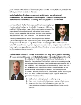 `	
  
5	
  
	
  
junior	
  partners	
  either.	
  Vancouver	
  believes	
  they	
  have	
  a	
  shot	
  at	
  owning	
  the	
  future,	
  and	
  want	
  the	
  
federal	
  government	
  to	
  see	
  them	
  that	
  way.	
  	
  
Amin	
  Asadollahi:	
  The	
  Paris	
  Agreement,	
  and	
  the	
  role	
  for	
  subnational	
  
governments:	
  the	
  impact	
  of	
  climate	
  change	
  on	
  cities	
  and	
  building	
  climate	
  
resilience	
  in	
  a	
  world	
  that	
  is	
  becoming	
  increasingly	
  carbon	
  constrained.	
  	
  
	
  
Amin	
  Asadollahi	
  is	
  the	
  North	
  American	
  lead	
  for	
  climate	
  mitigation	
  at	
  
the	
  International	
  Institute	
  for	
  Sustainable	
  Development	
  (IISD).	
  Mr.	
  
Asadollahi	
  highlighted	
  the	
  impact	
  of	
  climate	
  change	
  on	
  cities	
  and	
  the	
  
importance	
  of	
  climate	
  leadership	
  in	
  subnational	
  governments.	
  	
  
Climate	
  change	
  is	
  a	
  global	
  phenomenon	
  and	
  local	
  impacts	
  that	
  are	
  
felt	
  regardless	
  of	
  one’s	
  own	
  emissions.	
  Cities	
  will	
  pay	
  the	
  price.	
  	
  
Resiliency	
  and	
  adaptation	
  are	
  key	
  to	
  moving	
  forward.	
  The	
  Paris	
  
Agreement	
  recognized	
  that	
  adaptation	
  is	
  a	
  global	
  challenge	
  faced	
  by	
  
local	
  governments.	
  There	
  is	
  an	
  urgent	
  need	
  for	
  the	
  developing	
  countries	
  and	
  those	
  most	
  
vulnerable	
  to	
  act.	
  It	
  is	
  also	
  important	
  to	
  prepare	
  our	
  economies	
  to	
  compete	
  in	
  a	
  world	
  that	
  is	
  
becoming	
  increasingly	
  carbon	
  constrained.	
  Cities	
  will	
  continue	
  to	
  grow,	
  so	
  there	
  is	
  an	
  increasing	
  
burden	
  to	
  adapt	
  and	
  accommodate.	
  	
  
	
  
Brock	
  Carlton:	
  Enhanced	
  federal	
  investments	
  will	
  help	
  foster	
  greater	
  resiliency,	
  
stronger	
  communities,	
  and	
  contribute	
  to	
  Canada’s	
  international	
  commitments.	
  	
  
Brock	
  Carlton	
  is	
  the	
  Chief	
  Executive	
  Officer	
  of	
  the	
  Federation	
  of	
  
Canadian	
  Municipalities.	
  Municipalities	
  are	
  an	
  enormous	
  opportunity	
  
to	
  capture	
  emissions	
  because	
  municipalities	
  are	
  responsible	
  for	
  50%	
  of	
  
the	
  emissions.	
  There	
  is	
  a	
  growing	
  global	
  network	
  of	
  mayors	
  and	
  they	
  
are	
  working	
  through	
  the	
  relevant	
  politics.	
  This	
  network	
  will	
  be	
  the	
  
global	
  network,	
  developing	
  real	
  credibility	
  and	
  working	
  towards	
  
outcomes.	
  	
  However,	
  municipalities	
  cannot	
  foster	
  greater	
  resiliency	
  on	
  
their	
  own.	
  They	
  need	
  federal	
  and	
  provincial	
  support.	
  The	
  federal	
  
government	
  has	
  three	
  roles:	
  
1.   Leadership	
  to	
  set	
  targets,	
  such	
  as	
  carbon	
  pricing.	
  	
  
2.   Make	
  smart	
  investment	
  in	
  the	
  program,	
  such	
  as	
  infrastructure.	
  	
  
3.   Convener	
  role,	
  where	
  the	
  federal	
  government	
  gets	
  the	
  
municipalities,	
  provinces,	
  territories	
  and	
  federal	
  governments	
  
together.	
  	
  
 