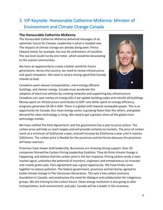 `	
  
6	
  
	
  
3.  VIP	
  Keynote:	
  Honourable	
  Catherine	
  McKenna:	
  Minister	
  of	
  
Environment	
  and	
  Climate	
  Change	
  Canada	
  	
  
The	
  Honourable	
  Catherine	
  McKenna	
  
The	
  Honourable	
  Catherine	
  McKenna	
  delivered	
  messages	
  of	
  an	
  
optimistic	
  future	
  for	
  Canada.	
  Leadership	
  is	
  what	
  is	
  needed	
  now.	
  
The	
  impacts	
  of	
  climate	
  change	
  are	
  already	
  being	
  seen.	
  Prince	
  
Edward	
  Island,	
  for	
  example,	
  has	
  lost	
  46	
  centimeters	
  of	
  coastline.	
  
The	
  sea	
  level	
  could	
  rise	
  by	
  one	
  meter,	
  which	
  would	
  be	
  devastating	
  
to	
  the	
  coastal	
  communities.	
  	
  
We	
  have	
  an	
  opportunity	
  to	
  create	
  a	
  better	
  world	
  for	
  future	
  
generations.	
  Across	
  the	
  country,	
  we	
  need	
  to	
  renew	
  infrastructure	
  
and	
  spark	
  innovation.	
  We	
  need	
  to	
  send	
  a	
  strong	
  signal	
  that	
  Canada	
  
intends	
  to	
  lead.	
  	
  
Canadians	
  want	
  cleaner	
  transportation,	
  more	
  energy	
  efficient	
  
buildings,	
  and	
  cleaner	
  energy.	
  Canada	
  must	
  accelerate	
  the	
  
adoption	
  of	
  electrical	
  vehicles	
  by	
  creating	
  networks	
  and	
  supporting	
  key	
  infrastructure.	
  
Canadians	
  can	
  save	
  money	
  on	
  energy	
  bills	
  if	
  we	
  update	
  building	
  codes	
  and	
  retrofit	
  old	
  buildings.	
  
Money	
  spent	
  on	
  infrastructure	
  contributes	
  to	
  GDP:	
  one	
  dollar	
  spent	
  on	
  energy	
  efficiency	
  
programs	
  generates	
  $4-­‐$8	
  in	
  GDP.	
  There	
  is	
  a	
  global	
  shift	
  towards	
  renewable	
  power.	
  This	
  is	
  an	
  
opportunity	
  for	
  Canada.	
  Our	
  clean	
  energy	
  sector	
  is	
  growing	
  faster	
  than	
  the	
  others,	
  and	
  global	
  
demand	
  for	
  clean	
  technology	
  is	
  rising.	
  We	
  need	
  to	
  get	
  a	
  greater	
  share	
  of	
  the	
  global	
  clean	
  
technology	
  market.	
  
We	
  have	
  ratified	
  The	
  Paris	
  Agreement,	
  and	
  the	
  government	
  has	
  a	
  plan	
  to	
  price	
  carbon.	
  The	
  
carbon	
  price	
  will	
  help	
  us	
  reach	
  targets	
  and	
  will	
  provide	
  certainty	
  to	
  markets.	
  The	
  price	
  of	
  carbon	
  
starts	
  at	
  a	
  minimum	
  of	
  $10/tonne	
  a	
  year,	
  and	
  will	
  increase	
  by	
  $10/tonne	
  a	
  year	
  until	
  it	
  reaches	
  
$50/tonne.	
  The	
  carbon	
  price	
  is	
  flexible	
  for	
  the	
  provinces	
  and	
  territories	
  because	
  the	
  provinces	
  
will	
  keep	
  revenues.	
  	
  
Provinces	
  have	
  shown	
  bold	
  leadership.	
  Businesses	
  are	
  showing	
  strong	
  support.	
  Over	
  20	
  
companies	
  formed	
  the	
  Carbon	
  Pricing	
  Leadership	
  Coalition.	
  They	
  do	
  think	
  climate	
  change	
  is	
  
happening,	
  and	
  believe	
  that	
  the	
  carbon	
  price	
  is	
  the	
  fair	
  response.	
  Pricing	
  carbon	
  sends	
  a	
  clear	
  
market	
  signal,	
  unleashes	
  the	
  potential	
  of	
  inventors,	
  engineers	
  and	
  entrepreneurs	
  to	
  innovate	
  
and	
  creates	
  green	
  jobs.	
  Paris	
  Agreement	
  was	
  a	
  great	
  opportunity.	
  We	
  have	
  finally	
  come	
  
together	
  to	
  reduce	
  pollution.	
  The	
  federal	
  government,	
  provinces	
  and	
  territories	
  agreed	
  to	
  
tackle	
  climate	
  change	
  in	
  The	
  Vancouver	
  Declaration.	
  This	
  sets	
  a	
  low	
  carbon	
  economy	
  
foundation	
  in	
  Canada,	
  and	
  emphasizes	
  the	
  need	
  for	
  dialogue	
  and	
  collaboration	
  for	
  indigenous	
  
groups.	
  We	
  are	
  moving	
  to	
  low	
  carbon	
  future.	
  Clean	
  energy	
  revolution	
  is	
  also	
  going	
  to	
  alter	
  
transportation,	
  built	
  environment,	
  and	
  jobs.	
  Canada	
  will	
  be	
  a	
  leader	
  in	
  this	
  economy.	
  	
  	
  	
  
 