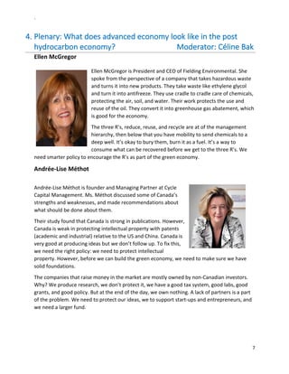 `	
  
7	
  
	
  
4.  Plenary:	
  What	
  does	
  advanced	
  economy	
  look	
  like	
  in	
  the	
  post	
  
hydrocarbon	
  economy?	
  	
  	
  	
  	
  	
  	
  	
  	
  	
  	
  	
  	
  	
  	
  	
  	
  	
  	
  	
  	
  	
  	
  	
  	
  	
  	
  	
  	
  	
  	
  	
  Moderator:	
  Céline	
  Bak	
  
Ellen	
  McGregor	
  	
  	
  	
  	
  
	
  
Ellen	
  McGregor	
  is	
  President	
  and	
  CEO	
  of	
  Fielding	
  Environmental.	
  She	
  
spoke	
  from	
  the	
  perspective	
  of	
  a	
  company	
  that	
  takes	
  hazardous	
  waste	
  
and	
  turns	
  it	
  into	
  new	
  products.	
  They	
  take	
  waste	
  like	
  ethylene	
  glycol	
  
and	
  turn	
  it	
  into	
  antifreeze.	
  They	
  use	
  cradle	
  to	
  cradle	
  care	
  of	
  chemicals,	
  
protecting	
  the	
  air,	
  soil,	
  and	
  water.	
  Their	
  work	
  protects	
  the	
  use	
  and	
  
reuse	
  of	
  the	
  oil.	
  They	
  convert	
  it	
  into	
  greenhouse	
  gas	
  abatement,	
  which	
  
is	
  good	
  for	
  the	
  economy.	
  	
  
The	
  three	
  R’s,	
  reduce,	
  reuse,	
  and	
  recycle	
  are	
  at	
  of	
  the	
  management	
  
hierarchy,	
  then	
  below	
  that	
  you	
  have	
  mobility	
  to	
  send	
  chemicals	
  to	
  a	
  
deep	
  well.	
  It’s	
  okay	
  to	
  bury	
  them,	
  burn	
  it	
  as	
  a	
  fuel.	
  It’s	
  a	
  way	
  to	
  
consume	
  what	
  can	
  be	
  recovered	
  before	
  we	
  get	
  to	
  the	
  three	
  R’s.	
  We	
  
need	
  smarter	
  policy	
  to	
  encourage	
  the	
  R’s	
  as	
  part	
  of	
  the	
  green	
  economy.	
  	
  
Andrée-­‐Lise	
  Méthot	
  
	
  
Andrée-­‐Lise	
  Méthot	
  is	
  founder	
  and	
  Managing	
  Partner	
  at	
  Cycle	
  
Capital	
  Management.	
  Ms.	
  Méthot	
  discussed	
  some	
  of	
  Canada’s	
  
strengths	
  and	
  weaknesses,	
  and	
  made	
  recommendations	
  about	
  
what	
  should	
  be	
  done	
  about	
  them.	
  
Their	
  study	
  found	
  that	
  Canada	
  is	
  strong	
  in	
  publications.	
  However,	
  
Canada	
  is	
  weak	
  in	
  protecting	
  intellectual	
  property	
  with	
  patents	
  
(academic	
  and	
  industrial)	
  relative	
  to	
  the	
  US	
  and	
  China.	
  Canada	
  is	
  
very	
  good	
  at	
  producing	
  ideas	
  but	
  we	
  don’t	
  follow	
  up.	
  To	
  fix	
  this,	
  
we	
  need	
  the	
  right	
  policy:	
  we	
  need	
  to	
  protect	
  intellectual	
  
property.	
  However,	
  before	
  we	
  can	
  build	
  the	
  green	
  economy,	
  we	
  need	
  to	
  make	
  sure	
  we	
  have	
  
solid	
  foundations.	
  
The	
  companies	
  that	
  raise	
  money	
  in	
  the	
  market	
  are	
  mostly	
  owned	
  by	
  non-­‐Canadian	
  investors.	
  
Why?	
  We	
  produce	
  research,	
  we	
  don’t	
  protect	
  it,	
  we	
  have	
  a	
  good	
  tax	
  system,	
  good	
  labs,	
  good	
  
grants,	
  and	
  good	
  policy.	
  But	
  at	
  the	
  end	
  of	
  the	
  day,	
  we	
  own	
  nothing.	
  A	
  lack	
  of	
  partners	
  is	
  a	
  part	
  
of	
  the	
  problem.	
  We	
  need	
  to	
  protect	
  our	
  ideas,	
  we	
  to	
  support	
  start-­‐ups	
  and	
  entrepreneurs,	
  and	
  
we	
  need	
  a	
  larger	
  fund.	
  	
  
 