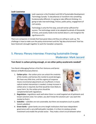 `	
  
8	
  
	
  
Leah	
  Lawrence	
  
Leah	
  Lawrence	
  is	
  the	
  President	
  and	
  CEO	
  of	
  Sustainable	
  Development	
  
Technology	
  Canada.	
  To	
  decarbonize	
  or	
  transform	
  into	
  something	
  
fundamentally	
  different,	
  it	
  is	
  going	
  to	
  take	
  different	
  thinking,	
  it	
  is	
  
going	
  to	
  take	
  new	
  technology,	
  finesse,	
  public	
  policy,	
  engagement	
  of	
  
civil	
  society.	
  	
  
Technology	
  is	
  only	
  the	
  first	
  step,	
  and	
  will	
  not	
  be	
  sufficient	
  for	
  
success.	
  The	
  technology	
  needs	
  to	
  be	
  adopted	
  hundreds	
  of	
  thousands	
  
of	
  times,	
  and	
  society	
  needs	
  to	
  be	
  excited	
  about	
  it,	
  and	
  recognize	
  the	
  
significance	
  of	
  it.	
  	
  
There	
  are	
  companies	
  in	
  Canada	
  that	
  have	
  great	
  ideas	
  and	
  they	
  are	
  willing	
  to	
  scale	
  up.	
  The	
  
challenge	
  is	
  how	
  to	
  make	
  sure	
  the	
  policy	
  environment	
  and	
  the	
  ‘big	
  idea	
  environment’	
  that	
  has	
  
been	
  fostered	
  is	
  brought	
  together	
  to	
  work	
  for	
  Canadian	
  companies.	
  	
  
	
  
5.  Plenary:	
  Plenary	
  Interview:	
  Financing	
  Sustainable	
  Energy	
  
	
  	
  	
  	
  	
  	
  	
  	
  	
  	
  	
  	
  	
  	
  	
  	
  	
  	
  	
  	
  	
  	
  	
  	
  	
  	
  	
  	
  	
  	
  	
  	
  	
  	
  	
  	
  	
  	
  	
  	
  	
  	
  	
  	
  	
  	
  	
  	
  	
  	
  	
  	
  	
  	
  	
  	
  	
  	
  	
  	
  	
  	
  	
  	
  	
  Moderator:	
  Mark	
  Jaccard	
  	
  
Tom	
  Rand:	
  Is	
  carbon	
  pricing	
  enough,	
  or	
  are	
  other	
  policy	
  accelerants	
  needed?	
  
	
  
Tom	
  Rand	
  is	
  Managing	
  Partner	
  of	
  ArcTern	
  Ventures	
  and	
  Senior	
  
Advisor	
  at	
  MaRS	
  Discovery	
  District.	
  	
  
1.   Carbon	
  price	
  –	
  the	
  carbon	
  price	
  can	
  unlock	
  the	
  creativity	
  
of	
  the	
  market,	
  and	
  harness	
  the	
  market	
  to	
  avoid	
  damages.	
  
We	
  have	
  very	
  little	
  time,	
  and	
  the	
  urgency	
  of	
  response	
  
means	
  incremental	
  adjustments	
  are	
  insufficient.	
  A	
  more	
  
radical	
  market	
  intervention	
  is	
  needed.	
  A	
  steep	
  increase	
  in	
  
carbon	
  price	
  is	
  required,	
  but	
  that	
  would	
  be	
  more	
  likely	
  to	
  
cause	
  harm.	
  So,	
  the	
  carbon	
  price	
  should	
  be	
  
complemented	
  with	
  regulations.	
  	
  
2.   Regulations	
  –regulations	
  work	
  well	
  when	
  there	
  is	
  a	
  small	
  targeted	
  set	
  of	
  pollutants	
  and	
  
known	
  solutions	
  exist.	
  For	
  carbon,	
  you	
  don’t	
  know	
  the	
  solutions	
  yet—you	
  want	
  the	
  
market	
  to	
  find	
  it.	
  
3.   Subsidies	
  –	
  subsidies	
  are	
  not	
  sustainable,	
  but	
  there	
  are	
  exceptions	
  (such	
  as	
  public	
  
transit	
  subsidies)	
  	
  	
  
4.   Green	
  banks	
  –	
  green	
  banks	
  are	
  arms-­‐length	
  institutions	
  that	
  have	
  independent	
  
governance	
  with	
  a	
  very	
  defined	
  public	
  mandate.	
  It	
  is	
  there	
  to	
  catalyse	
  private	
  
investment	
  and	
  enable	
  the	
  private	
  sector.	
  	
  They	
  make	
  a	
  short	
  circuit	
  between	
  when	
  
 