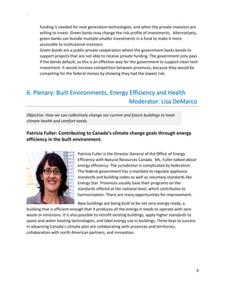 `	
  
9	
  
	
  
funding	
  is	
  needed	
  for	
  next	
  generation	
  technologies,	
  and	
  when	
  the	
  private	
  investors	
  are	
  
willing	
  to	
  invest.	
  Green	
  banks	
  may	
  change	
  the	
  risk	
  profile	
  of	
  investments.	
  	
  Alternatively,	
  
green	
  banks	
  can	
  bundle	
  multiple	
  smaller	
  investments	
  in	
  a	
  fund	
  to	
  make	
  it	
  more	
  
accessible	
  to	
  institutional	
  investors.	
  	
  
Green	
  bonds	
  are	
  a	
  public-­‐private	
  cooperation	
  where	
  the	
  government	
  backs	
  bonds	
  to	
  
support	
  projects	
  that	
  are	
  not	
  able	
  to	
  receive	
  private	
  funding.	
  The	
  government	
  only	
  pays	
  
if	
  the	
  bonds	
  default,	
  so	
  this	
  is	
  an	
  effective	
  way	
  for	
  the	
  government	
  to	
  support	
  clean	
  tech	
  
investment.	
  It	
  would	
  increase	
  competition	
  between	
  provinces,	
  because	
  they	
  would	
  be	
  
competing	
  for	
  the	
  federal	
  money	
  by	
  showing	
  they	
  had	
  the	
  lowest	
  risk.	
  	
  
	
  
6.  Plenary:	
  Built	
  Environments,	
  Energy	
  Efficiency	
  and	
  Health	
  
	
  	
  	
  	
  	
  	
  	
  	
  	
  	
  	
  	
  	
  	
  	
  	
  	
  	
  	
  	
  	
  	
  	
  	
  	
  	
  	
  	
  	
  	
  	
  	
  	
  	
  	
  	
  	
  	
  	
  	
  	
  	
  	
  	
  	
  	
  	
  	
  	
  	
  	
  	
  	
  	
  	
  	
  	
  	
  	
  	
  	
  	
  	
  	
  Moderator:	
  Lisa	
  DeMarco	
  
Objective:	
  How	
  we	
  can	
  collectively	
  change	
  our	
  current	
  and	
  future	
  buildings	
  to	
  meet	
  
climate	
  health	
  and	
  comfort	
  needs.	
  	
  
Patricia	
  Fuller:	
  Contributing	
  to	
  Canada’s	
  climate	
  change	
  goals	
  through	
  energy	
  
efficiency	
  in	
  the	
  built	
  environment.	
  	
  
	
  
Patricia	
  Fuller	
  is	
  the	
  Director	
  General	
  of	
  the	
  Office	
  of	
  Energy	
  
Efficiency	
  with	
  Natural	
  Resources	
  Canada.	
  	
  Ms.	
  Fuller	
  talked	
  about	
  
energy	
  efficiency.	
  The	
  jurisdiction	
  is	
  complicated	
  by	
  federalism.	
  
The	
  federal	
  government	
  has	
  a	
  mandate	
  to	
  regulate	
  appliance	
  
standards	
  and	
  building	
  codes	
  as	
  well	
  as	
  voluntary	
  standards	
  like	
  
Energy	
  Star.	
  Provinces	
  usually	
  base	
  their	
  programs	
  on	
  the	
  
standards	
  offered	
  at	
  the	
  national	
  level,	
  which	
  contributes	
  to	
  
harmonization.	
  There	
  are	
  many	
  opportunities	
  for	
  improvement.	
  	
  
New	
  buildings	
  are	
  being	
  built	
  to	
  be	
  net	
  zero	
  energy	
  ready;	
  a	
  
building	
  that	
  is	
  efficient	
  enough	
  that	
  it	
  produces	
  all	
  the	
  energy	
  it	
  needs	
  to	
  operate	
  with	
  zero	
  
waste	
  or	
  emissions.	
  It	
  is	
  also	
  possible	
  to	
  retrofit	
  existing	
  buildings,	
  apply	
  higher	
  standards	
  to	
  
space	
  and	
  water	
  heating	
  technologies,	
  and	
  label	
  energy	
  use	
  in	
  buildings.	
  Three	
  keys	
  to	
  success	
  
in	
  advancing	
  Canada’s	
  climate	
  plan	
  are	
  collaborating	
  with	
  provinces	
  and	
  territories,	
  
collaboration	
  with	
  north	
  American	
  partners,	
  and	
  innovation.	
  	
  
 