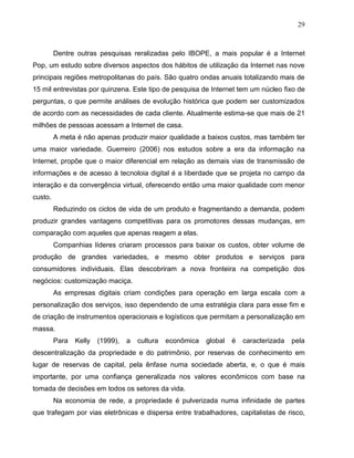 29
Dentre outras pesquisas reralizadas pelo IBOPE, a mais popular é a Internet
Pop, um estudo sobre diversos aspectos dos hábitos de utilização da Internet nas nove
principais regiões metropolitanas do país. São quatro ondas anuais totalizando mais de
15 mil entrevistas por quinzena. Este tipo de pesquisa de Internet tem um núcleo fixo de
perguntas, o que permite análises de evolução histórica que podem ser customizados
de acordo com as necessidades de cada cliente. Atualmente estima-se que mais de 21
milhões de pessoas acessam a Internet de casa.
A meta é não apenas produzir maior qualidade a baixos custos, mas também ter
uma maior variedade. Guerreiro (2006) nos estudos sobre a era da informação na
Internet, propõe que o maior diferencial em relação as demais vias de transmissão de
informações e de acesso à tecnoloia digital é a liberdade que se projeta no campo da
interação e da convergência virtual, oferecendo então uma maior qualidade com menor
custo.
Reduzindo os ciclos de vida de um produto e fragmentando a demanda, podem
produzir grandes vantagens competitivas para os promotores dessas mudanças, em
comparação com aqueles que apenas reagem a elas.
Companhias líderes criaram processos para baixar os custos, obter volume de
produção de grandes variedades, e mesmo obter produtos e serviços para
consumidores individuais. Elas descobriram a nova fronteira na competição dos
negócios: customização maciça.
As empresas digitais criam condições para operação em larga escala com a
personalização dos serviços, isso dependendo de uma estratégia clara para esse fim e
de criação de instrumentos operacionais e logísticos que permitam a personalização em
massa.
Para Kelly (1999), a cultura econômica global é caracterizada pela
descentralização da propriedade e do patrimônio, por reservas de conhecimento em
lugar de reservas de capital, pela ênfase numa sociedade aberta, e, o que é mais
importante, por uma confiança generalizada nos valores econômicos com base na
tomada de decisões em todos os setores da vida.
Na economia de rede, a propriedade é pulverizada numa infinidade de partes
que trafegam por vias eletrônicas e dispersa entre trabalhadores, capitalistas de risco,
 