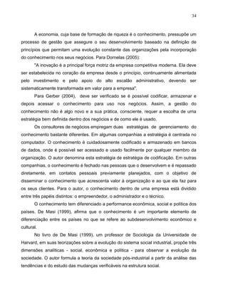 34
A economia, cuja base de formação de riqueza é o conhecimento, pressupõe um
processo de gestão que assegure o seu desenvolvimento baseado na definição de
princípios que permitam uma evolução constante das organizações pela incorporação
do conhecimento nos seus negócios. Para Dornelas (2005):
"A inovação é a principal força motriz da empresa competitiva moderna. Ela deve
ser estabelecida no coração da empresa desde o princípio, continuamente alimentada
pelo investimento e pelo apoio do alto escalão administrativo, devendo ser
sistematicamente transformada em valor para a empresa".
Para Gerber (2004), deve ser verificado se é possível codificar, armazenar e
depois acessar o conhecimento para uso nos negócios. Assim, a gestão do
conhecimento não é algo novo e a sua prática, consciente, requer a escolha de uma
estratégia bem definida dentro dos negócios e de como ele é usado.
Os consultores de negócios empregam duas estratégias de gerenciamento do
conhecimento bastante diferentes. Em algumas companhias a estratégia é centrada no
computador. O conhecimento é cuidadosamente codificado e armazenado em bancos
de dados, onde é possível ser acessado e usado facilmente por qualquer membro da
organização. O autor denomina esta estratégia de estratégia de codificação. Em outras
companhias, o conhecimento é fechado nas pessoas que o desenvolvem e é repassado
diretamente, em contatos pessoais previamente planejados, com o objetivo de
disseminar o conhecimento que acrescenta valor à organização e ao que ela faz para
os seus clientes. Para o autor, o conhecimento dentro de uma empresa está dividido
entre três papéis distintos: o empreendedor, o administrador e o técnico.
O conhecimento tem diferenciado a performance econômica, social e política dos
países. De Masi (1999), afirma que o conhecimento é um importante elemento de
diferenciação entre os países no que se refere ao subdesenvolvimento econômico e
cultural.
No livro de De Masi (1999), um professor de Sociologia da Universidade de
Harvard, em suas teorizações sobre a evolução do sistema social industrial, propõe três
dimensões analíticas - social, econômica e política - para observar a evolução da
sociedade. O autor formula a teoria da sociedade pós-industrial a partir da análise das
tendências e do estudo das mudanças verificáveis na estrutura social.
 