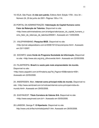 53
19.VEJA. São Paulo: A vida sem patrão. Editora Abril. Edição 1705 - Ano 34 –
Número 24, 20 de junho de 2001- Páginas 108 a 114.
20.PORTAL DA ADMINISTRAÇÃO. Valorização do Capital Humano como
Fator de Retenção de Talentos. Disponível no site:
<http://www.administradores.com.br/artigos/valorizacao_do_capital_humano_c
omo_fator_de_retencao_de_talentos/20929/>. Acessado em 13/05/2008.
21. VALEPARAIBANO. Pesquisa IBGE. Disponível no site:
<http://jornal.valeparaibano.com.br/2006/10/12/neco/empres.html>. Acessado
em 23/11/2007.
22. SOCINFO. Livro Verde do Programa Sociedade da Informação. Disponível
no site: <http://www.sbc.org.br/p_d/livroverde.html>. Acessado em 22/05/2008.
23. FILANTROPIA. Brasil é o sexto país mais empreendedor do mundo.
Disponível no site :
<http://www.zeppelini.com.br/rf/materia.asp?Id_Pagina=458&materia=458>.
Acessado em 22/05/2008.
24. ANDERSSEN, Marc. Internet como principal mídia do mundo. Disponível no
site: <http://www.sembrasil.com.br/noticias/internet-como-principal-midia-do-
mundo.html>. Acessado em 29/05/2008.
25. EASYINVEST. Título Corretora de Valores S/A. Disponível no site:
<http://www.easyinvest.com.br/>. Acessado em 05/05/2008.
26.LANDOW, George P. O Hipertexto. Disponível no site:
http://www.unb.br/fac/ncint/site/parte31.htm. Acessado em 26/05/2008.
 