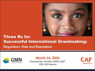 Three Rs for
Successful International Grantmaking:
Regulation, Risk and Reputation
March 14, 2016
Presented by: Ted Hart, ACFRE, CAP®
CEO, CAF America
 