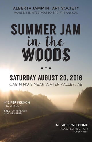 alberta jammin’ art society
warmly invites you to the 7th annual
SUMMER JAM
in the
woods
SATURDAY AUGUST 20, 2016
cabin no.2 near water valley, AB
$10 per person
(16 YEars +)
all ages welcome
free for renewed
ajas members!
please keep kids + pets
supervised!
 